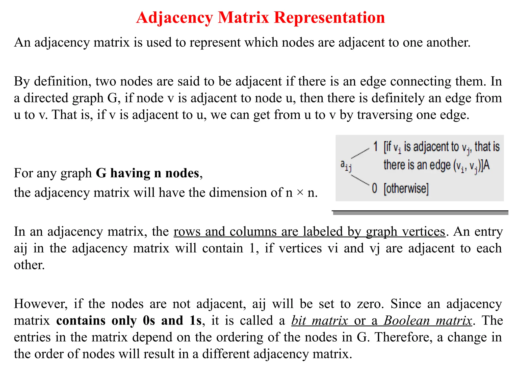 Adjacency Matrix Representation
An adjacency matrix is used to represent which nodes are adjacent to one another.
By definition, two nodes are said to be adjacent if there is an edge connecting them. In
a directed graph G, if node v is adjacent to node u, then there is definitely an edge from
u to v. That is, if v is adjacent to u, we can get from u to v by traversing one edge.
For any graph G having n nodes,
the adjacency matrix will have the dimension of n × n.
In an adjacency matrix, the rows and columns are labeled by graph vertices. An entry
aij in the adjacency matrix will contain 1, if vertices vi and vj are adjacent to each
other.
However, if the nodes are not adjacent, aij will be set to zero. Since an adjacency
matrix contains only 0s and 1s, it is called a bit matrix or a Boolean matrix. The
entries in the matrix depend on the ordering of the nodes in G. Therefore, a change in
the order of nodes will result in a different adjacency matrix.
 
