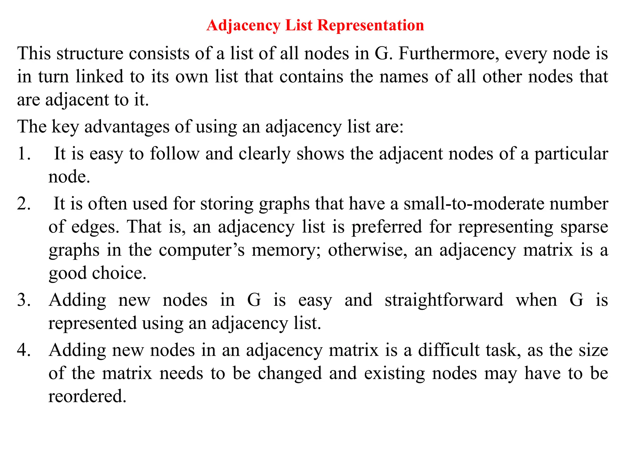 Adjacency List Representation
This structure consists of a list of all nodes in G. Furthermore, every node is
in turn linked to its own list that contains the names of all other nodes that
are adjacent to it.
The key advantages of using an adjacency list are:
1. It is easy to follow and clearly shows the adjacent nodes of a particular
node.
2. It is often used for storing graphs that have a small-to-moderate number
of edges. That is, an adjacency list is preferred for representing sparse
graphs in the computer’s memory; otherwise, an adjacency matrix is a
good choice.
3. Adding new nodes in G is easy and straightforward when G is
represented using an adjacency list.
4. Adding new nodes in an adjacency matrix is a difficult task, as the size
of the matrix needs to be changed and existing nodes may have to be
reordered.
 