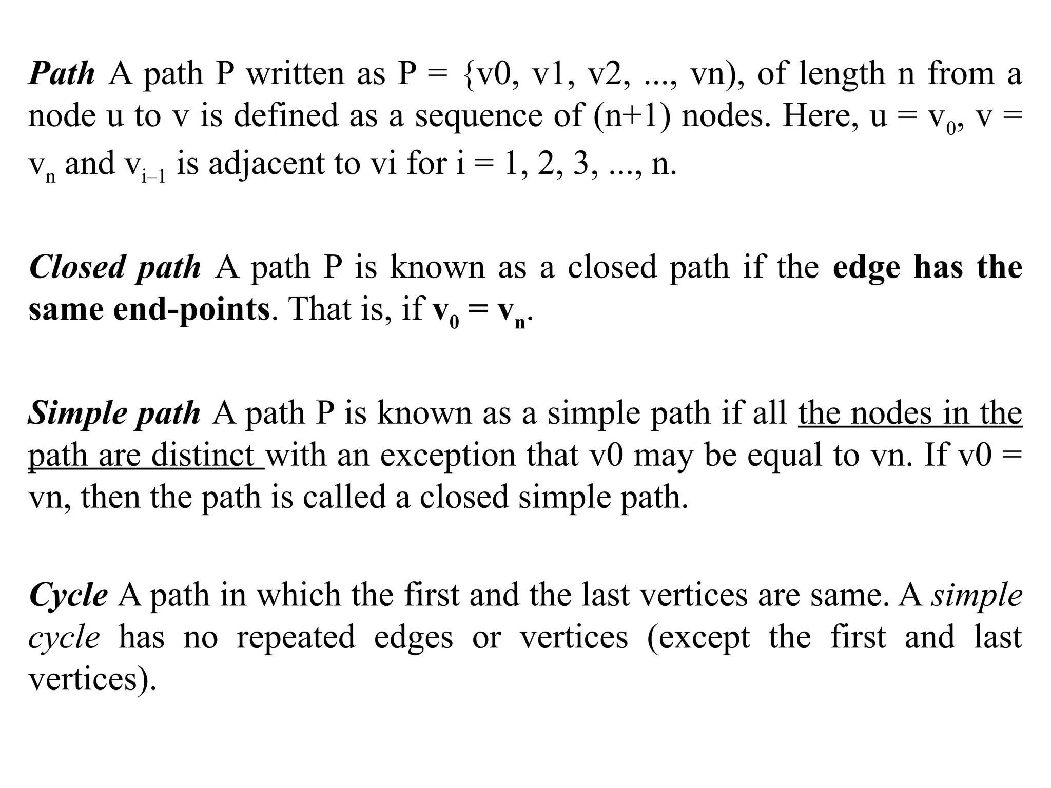 Path A path P written as P = {v0, v1, v2, ..., vn), of length n from a
node u to v is defined as a sequence of (n+1) nodes. Here, u = v0, v =
vn and vi–1 is adjacent to vi for i = 1, 2, 3, ..., n.
Closed path A path P is known as a closed path if the edge has the
same end-points. That is, if v0 = vn.
Simple path A path P is known as a simple path if all the nodes in the
path are distinct with an exception that v0 may be equal to vn. If v0 =
vn, then the path is called a closed simple path.
Cycle A path in which the first and the last vertices are same. A simple
cycle has no repeated edges or vertices (except the first and last
vertices).
 