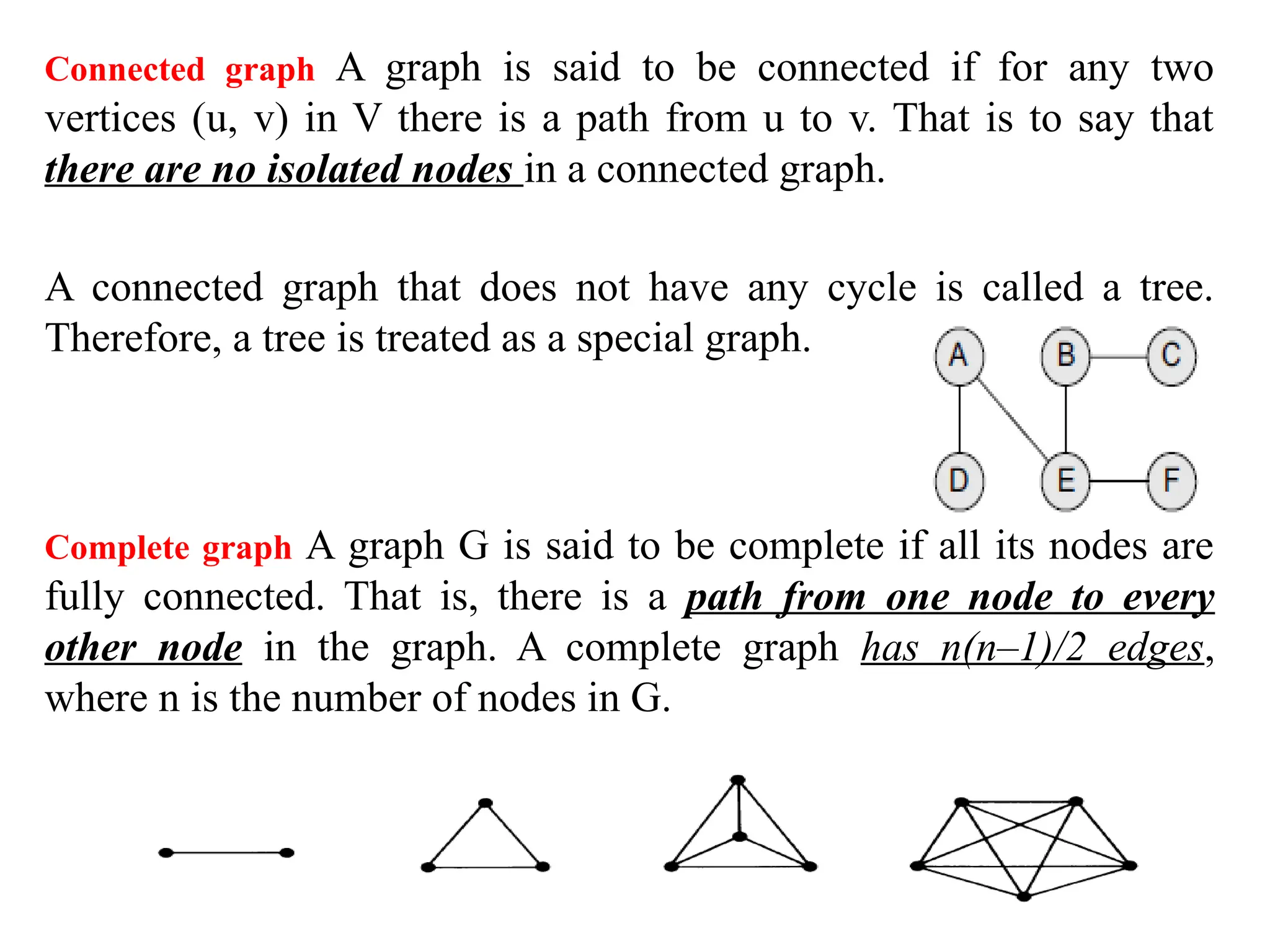 Connected graph A graph is said to be connected if for any two
vertices (u, v) in V there is a path from u to v. That is to say that
there are no isolated nodes in a connected graph.
A connected graph that does not have any cycle is called a tree.
Therefore, a tree is treated as a special graph.
Complete graph A graph G is said to be complete if all its nodes are
fully connected. That is, there is a path from one node to every
other node in the graph. A complete graph has n(n–1)/2 edges,
where n is the number of nodes in G.
 