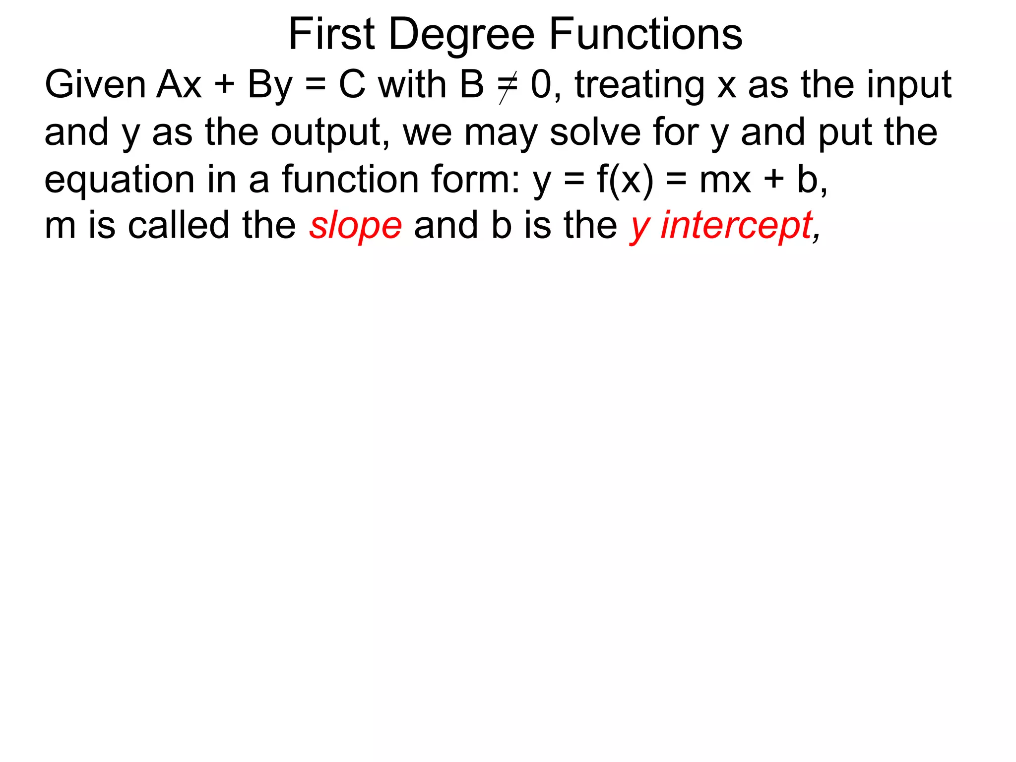 First Degree Functions
Given Ax + By = C with B = 0, treating x as the input
and y as the output, we may solve for y and put the
equation in a function form: y = f(x) = mx + b,
m is called the slope and b is the y intercept,
 