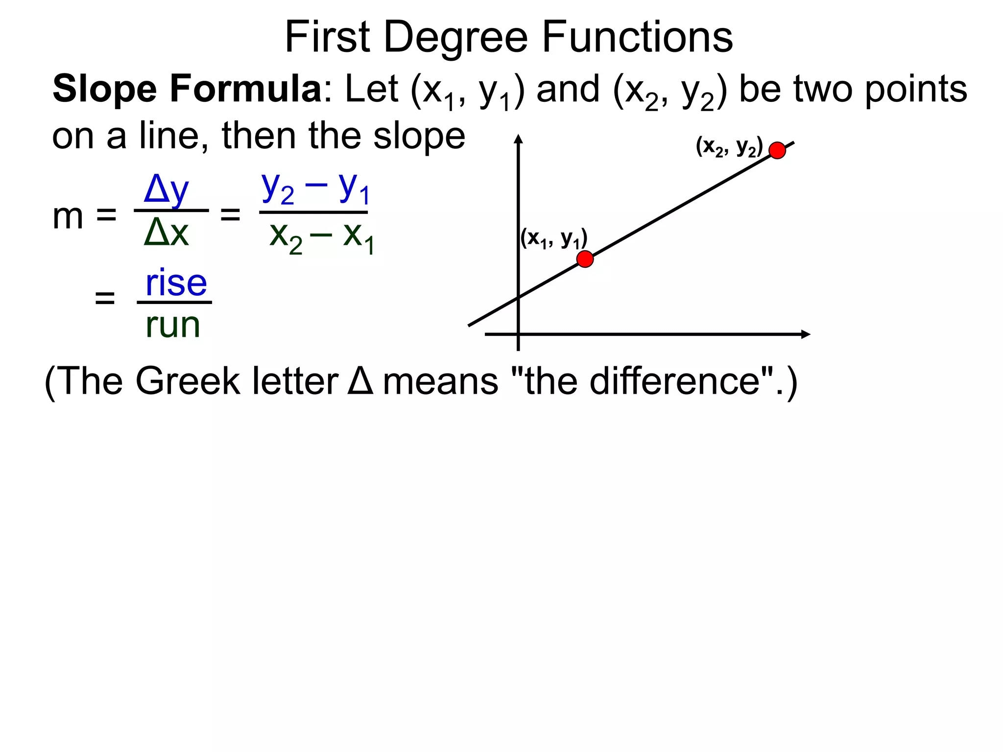 Slope Formula: Let (x1, y1) and (x2, y2) be two points
on a line, then the slope
Δy
Δx
y2 – y1
x2 – x1
m =
rise
run
=
= (x1, y1)
(x2, y2)
First Degree Functions
(The Greek letter Δ means "the difference".)
 
