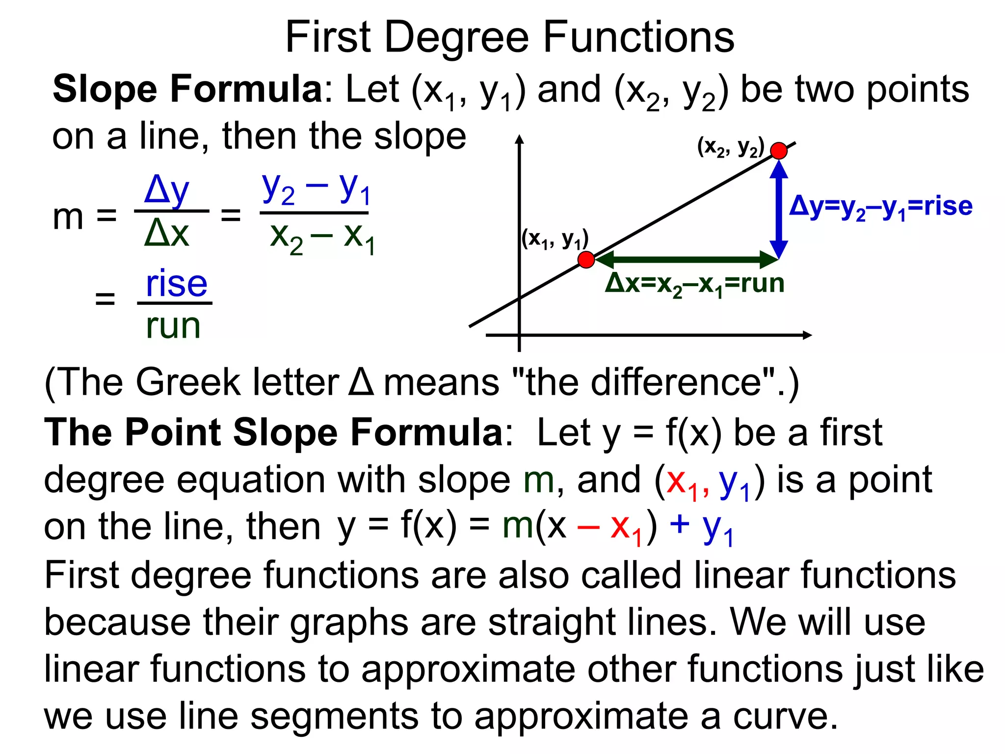 Slope Formula: Let (x1, y1) and (x2, y2) be two points
on a line, then the slope
Δy
Δx
y2 – y1
x2 – x1
m =
rise
run
=
= (x1, y1)
(x2, y2)
Δy=y2–y1=rise
Δx=x2–x1=run
The Point Slope Formula: Let y = f(x) be a first
degree equation with slope m, and (x1, y1) is a point
on the line, then y = f(x) = m(x – x1) + y1
First degree functions are also called linear functions
because their graphs are straight lines. We will use
linear functions to approximate other functions just like
we use line segments to approximate a curve.
First Degree Functions
(The Greek letter Δ means "the difference".)
 