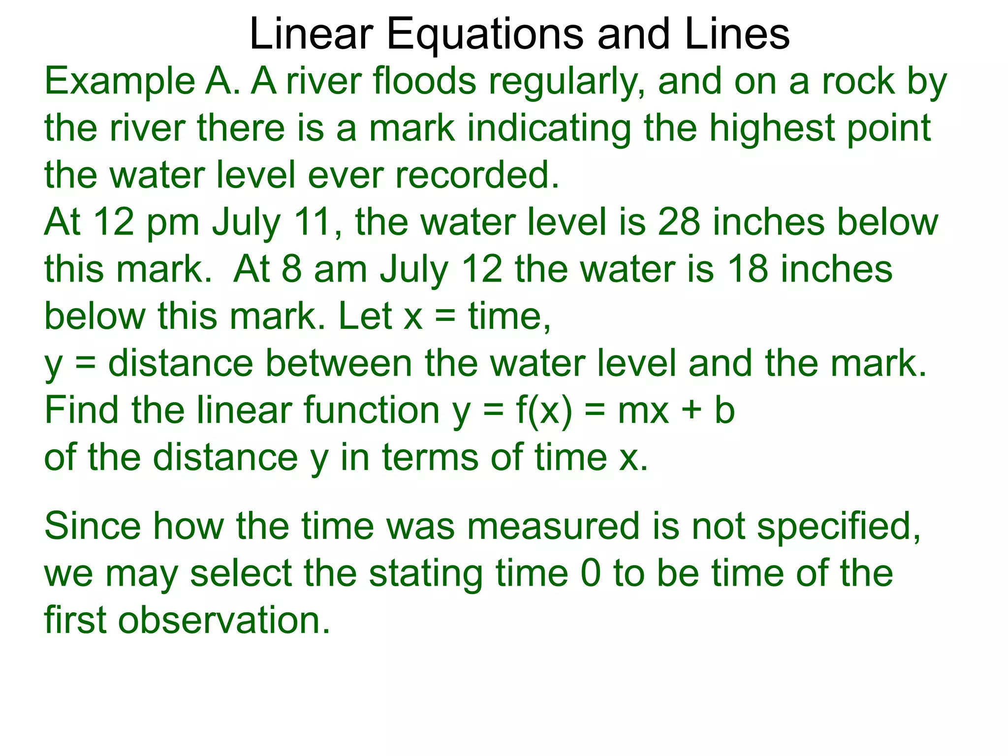 Linear Equations and Lines
Example A. A river floods regularly, and on a rock by
the river there is a mark indicating the highest point
the water level ever recorded.
At 12 pm July 11, the water level is 28 inches below
this mark. At 8 am July 12 the water is 18 inches
below this mark. Let x = time,
y = distance between the water level and the mark.
Find the linear function y = f(x) = mx + b
of the distance y in terms of time x.
Since how the time was measured is not specified,
we may select the stating time 0 to be time of the
first observation.
 
