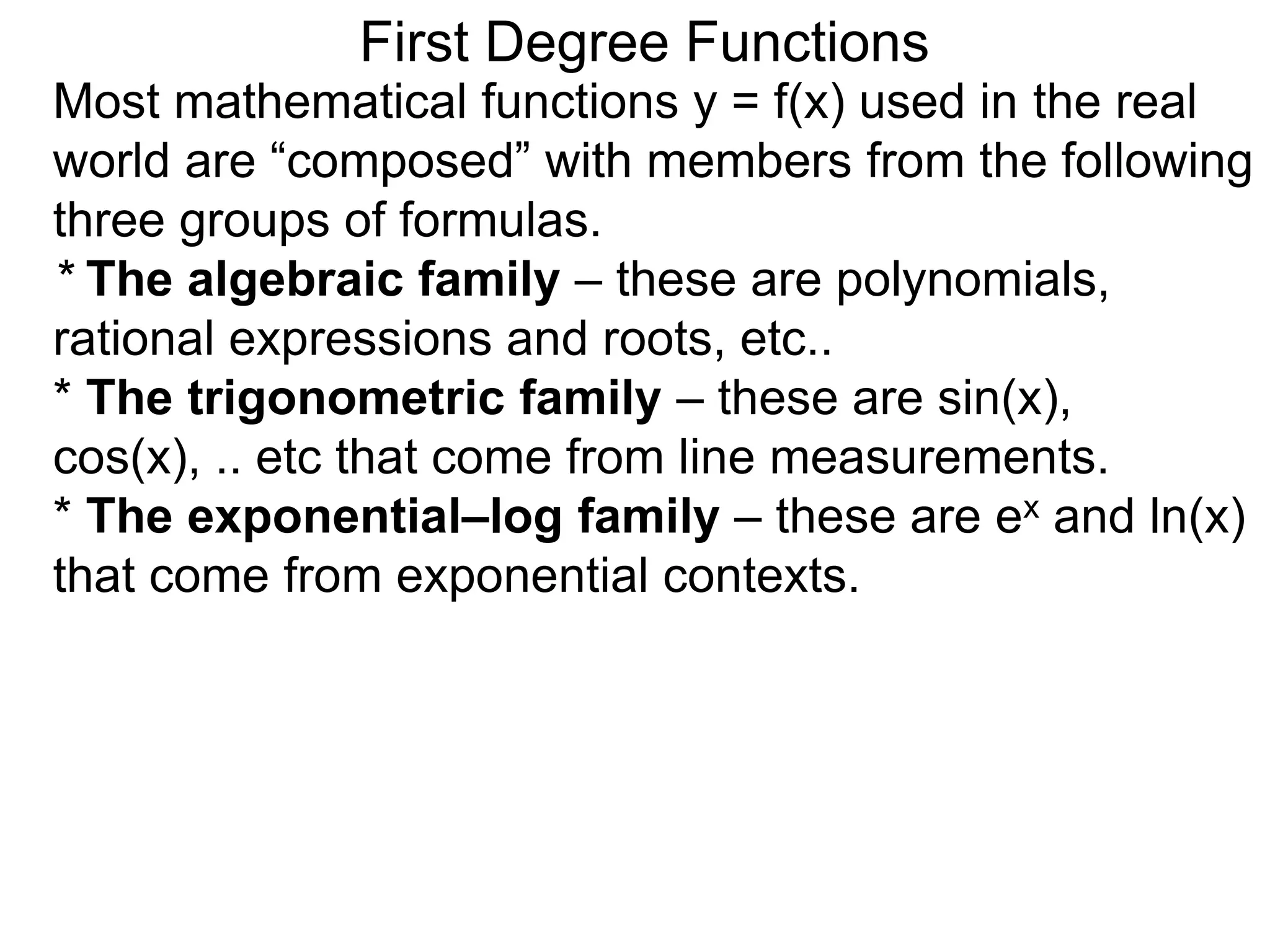 Most mathematical functions y = f(x) used in the real
world are “composed” with members from the following
three groups of formulas.
* The algebraic family – these are polynomials,
rational expressions and roots, etc..
* The trigonometric family – these are sin(x),
cos(x), .. etc that come from line measurements.
* The exponential–log family – these are ex and ln(x)
that come from exponential contexts.
First Degree Functions
 