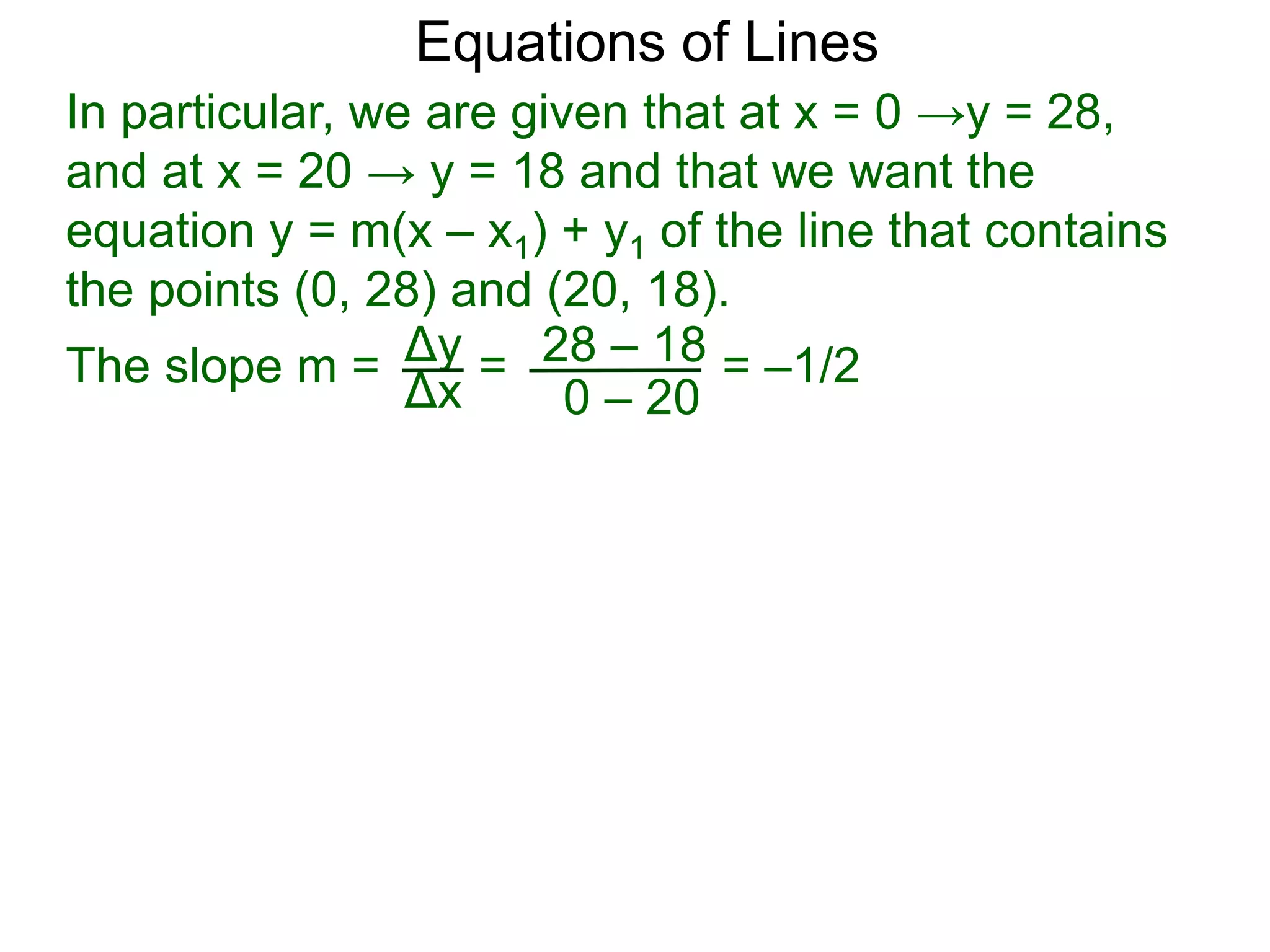 Δy
Δx
28 – 18
0 – 20
Equations of Lines
In particular, we are given that at x = 0 →y = 28,
and at x = 20 → y = 18 and that we want the
equation y = m(x – x1) + y1 of the line that contains
the points (0, 28) and (20, 18).
=
The slope m = = –1/2
 