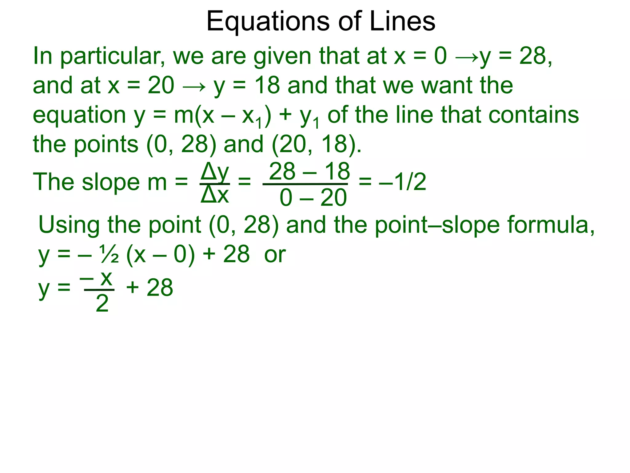Using the point (0, 28) and the point–slope formula,
y = – ½ (x – 0) + 28 or
Δy
Δx
28 – 18
0 – 20
Equations of Lines
In particular, we are given that at x = 0 →y = 28,
and at x = 20 → y = 18 and that we want the
equation y = m(x – x1) + y1 of the line that contains
the points (0, 28) and (20, 18).
=
The slope m = = –1/2
– x
y = + 28
2
 