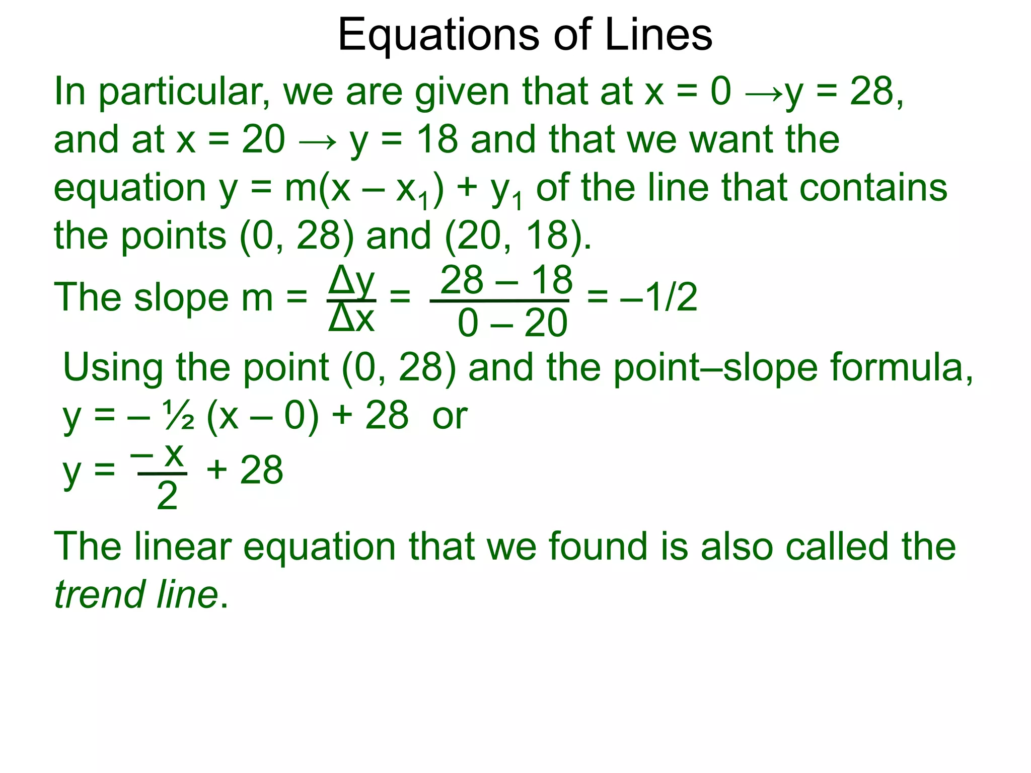 Using the point (0, 28) and the point–slope formula,
y = – ½ (x – 0) + 28 or
Δy
Δx
28 – 18
0 – 20
Equations of Lines
In particular, we are given that at x = 0 →y = 28,
and at x = 20 → y = 18 and that we want the
equation y = m(x – x1) + y1 of the line that contains
the points (0, 28) and (20, 18).
=
The slope m = = –1/2
– x
y = + 28
2
The linear equation that we found is also called the
trend line.
 