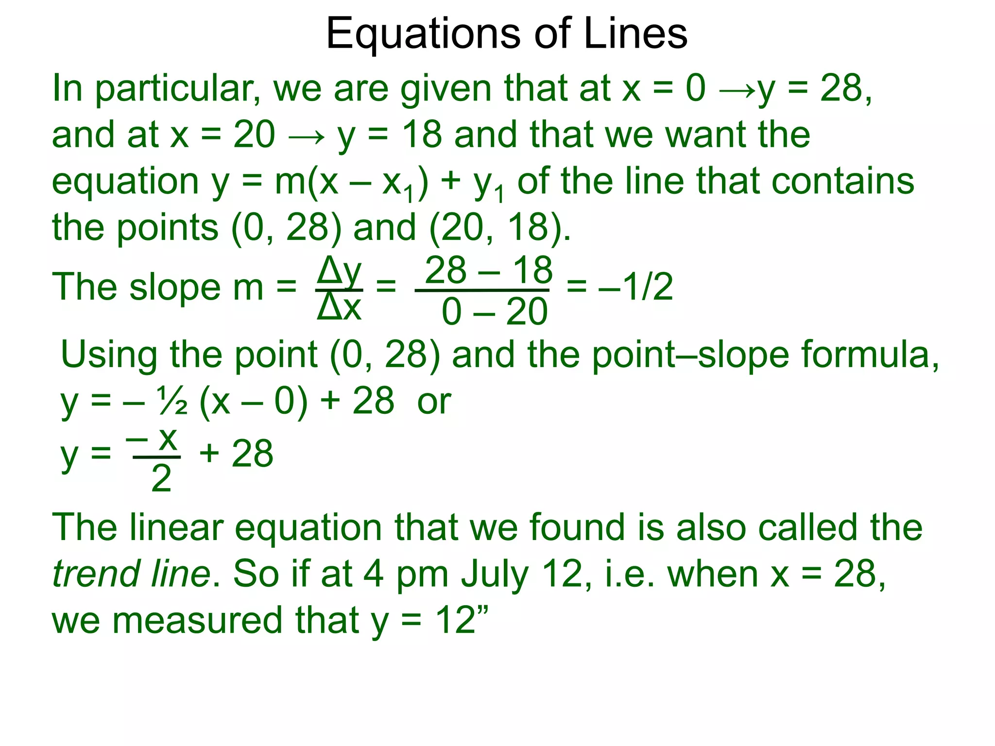 Using the point (0, 28) and the point–slope formula,
y = – ½ (x – 0) + 28 or
Δy
Δx
28 – 18
0 – 20
Equations of Lines
In particular, we are given that at x = 0 →y = 28,
and at x = 20 → y = 18 and that we want the
equation y = m(x – x1) + y1 of the line that contains
the points (0, 28) and (20, 18).
=
The slope m = = –1/2
– x
y = + 28
2
The linear equation that we found is also called the
trend line. So if at 4 pm July 12, i.e. when x = 28,
we measured that y = 12”
 