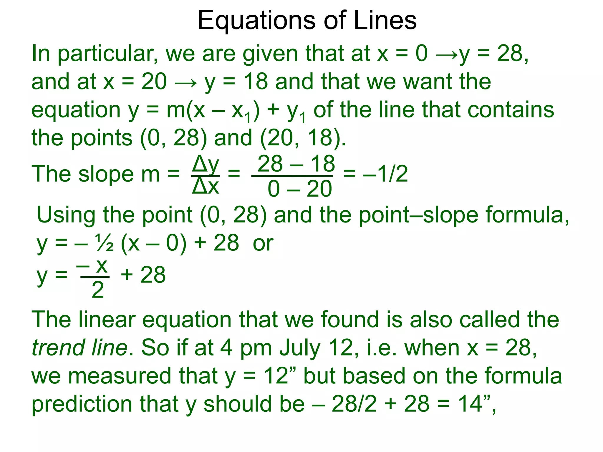 Using the point (0, 28) and the point–slope formula,
y = – ½ (x – 0) + 28 or
Δy
Δx
28 – 18
0 – 20
Equations of Lines
In particular, we are given that at x = 0 →y = 28,
and at x = 20 → y = 18 and that we want the
equation y = m(x – x1) + y1 of the line that contains
the points (0, 28) and (20, 18).
=
The slope m = = –1/2
– x
y = + 28
2
The linear equation that we found is also called the
trend line. So if at 4 pm July 12, i.e. when x = 28,
we measured that y = 12” but based on the formula
prediction that y should be – 28/2 + 28 = 14”,
 