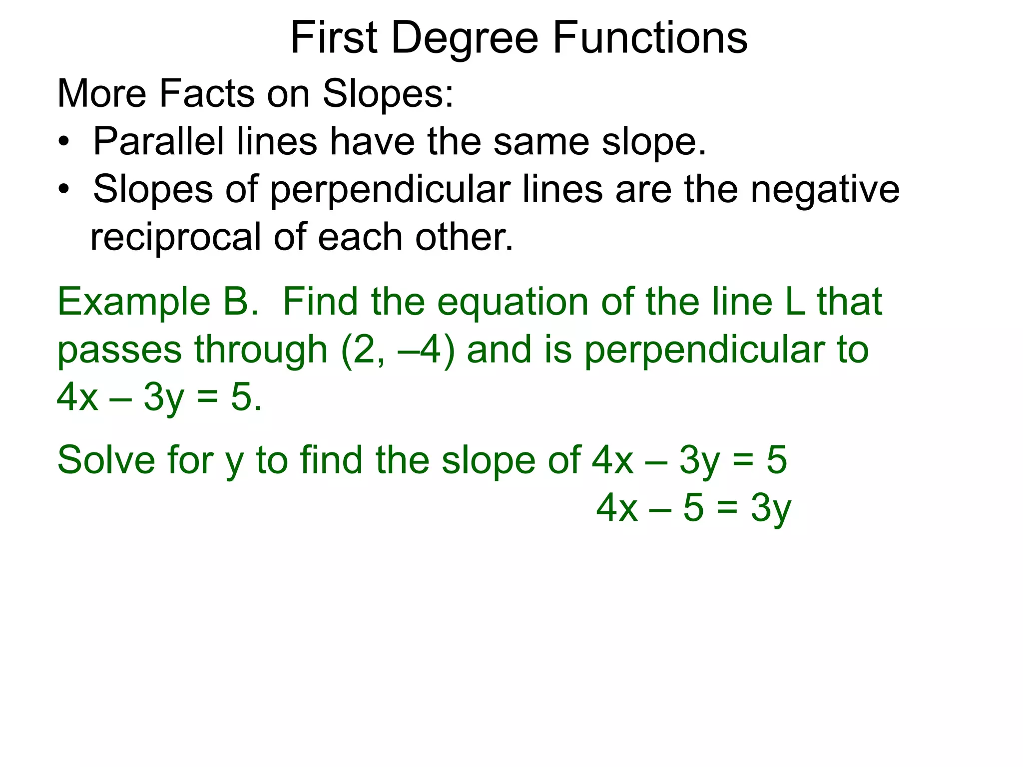 More Facts on Slopes:
• Parallel lines have the same slope.
• Slopes of perpendicular lines are the negative
reciprocal of each other.
Example B. Find the equation of the line L that
passes through (2, –4) and is perpendicular to
4x – 3y = 5.
Solve for y to find the slope of 4x – 3y = 5
4x – 5 = 3y
First Degree Functions
 