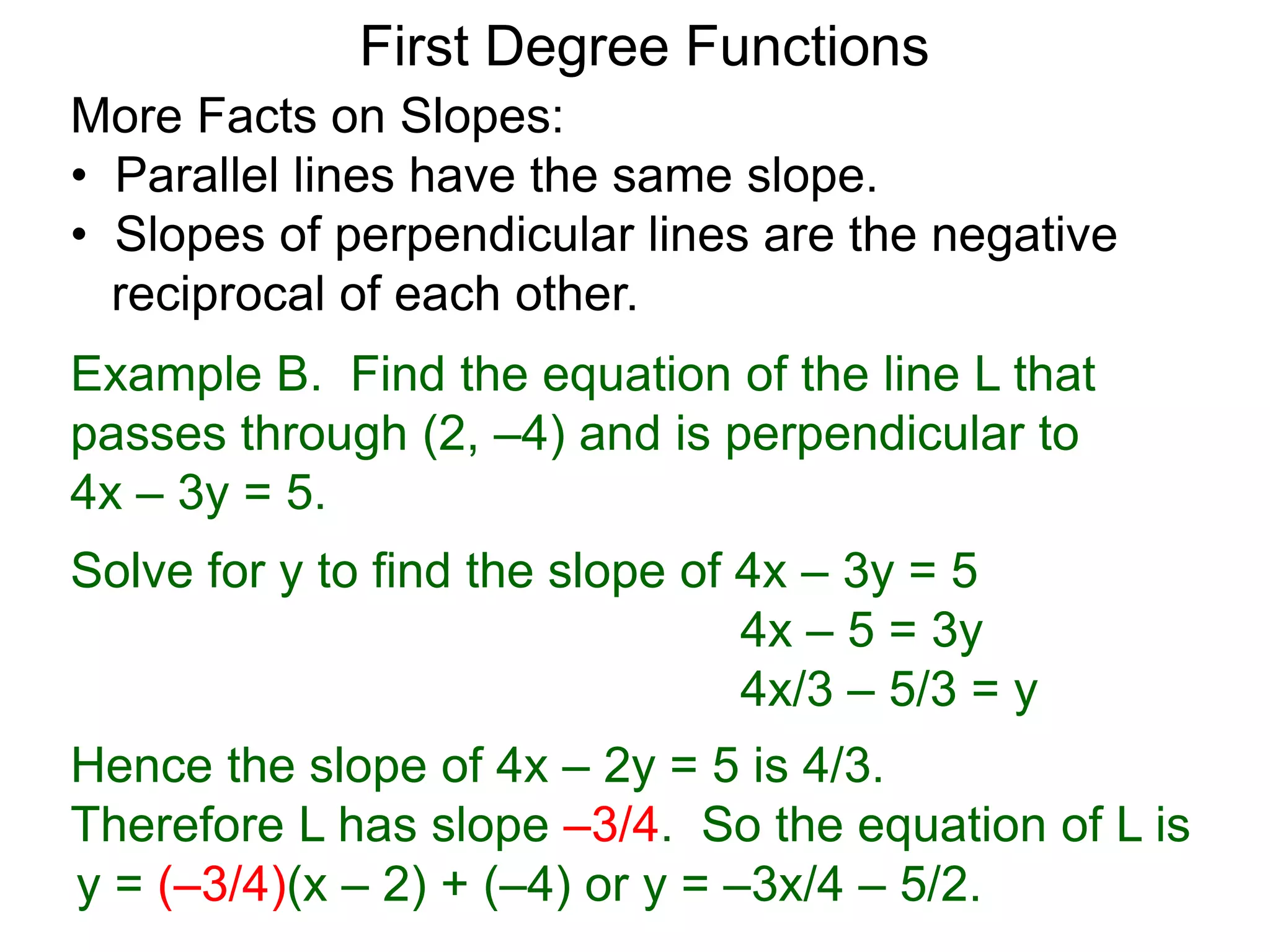 More Facts on Slopes:
• Parallel lines have the same slope.
• Slopes of perpendicular lines are the negative
reciprocal of each other.
Example B. Find the equation of the line L that
passes through (2, –4) and is perpendicular to
4x – 3y = 5.
Solve for y to find the slope of 4x – 3y = 5
4x – 5 = 3y
4x/3 – 5/3 = y
Hence the slope of 4x – 2y = 5 is 4/3.
Therefore L has slope –3/4. So the equation of L is
First Degree Functions
y = (–3/4)(x – 2) + (–4) or y = –3x/4 – 5/2.
 