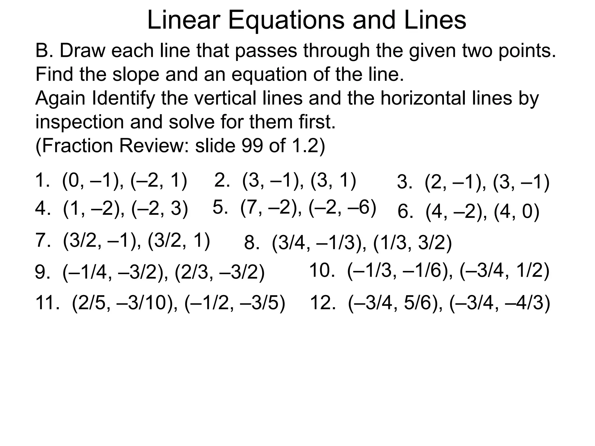 Linear Equations and Lines
B. Draw each line that passes through the given two points.
Find the slope and an equation of the line.
Again Identify the vertical lines and the horizontal lines by
inspection and solve for them first.
(Fraction Review: slide 99 of 1.2)
1. (0, –1), (–2, 1) 2. (3, –1), (3, 1)
4. (1, –2), (–2, 3)
3. (2, –1), (3, –1)
6. (4, –2), (4, 0)
5. (7, –2), (–2, –6)
7. (3/2, –1), (3/2, 1) 8. (3/4, –1/3), (1/3, 3/2)
9. (–1/4, –3/2), (2/3, –3/2) 10. (–1/3, –1/6), (–3/4, 1/2)
11. (2/5, –3/10), (–1/2, –3/5) 12. (–3/4, 5/6), (–3/4, –4/3)
 