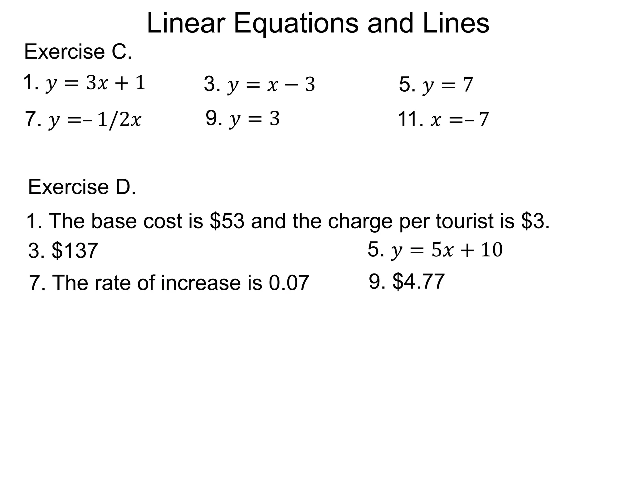 9. 𝑦 = 3 11. 𝑥 =– 7
5. 𝑦 = 7
Exercise C.
1. 𝑦 = 3𝑥 + 1
7. 𝑦 =– 1/2𝑥
3. 𝑦 = 𝑥 − 3
1. The base cost is $53 and the charge per tourist is $3.
3. $137
Exercise D.
5. 𝑦 = 5𝑥 + 10
9. $4.77
7. The rate of increase is 0.07
Linear Equations and Lines
 