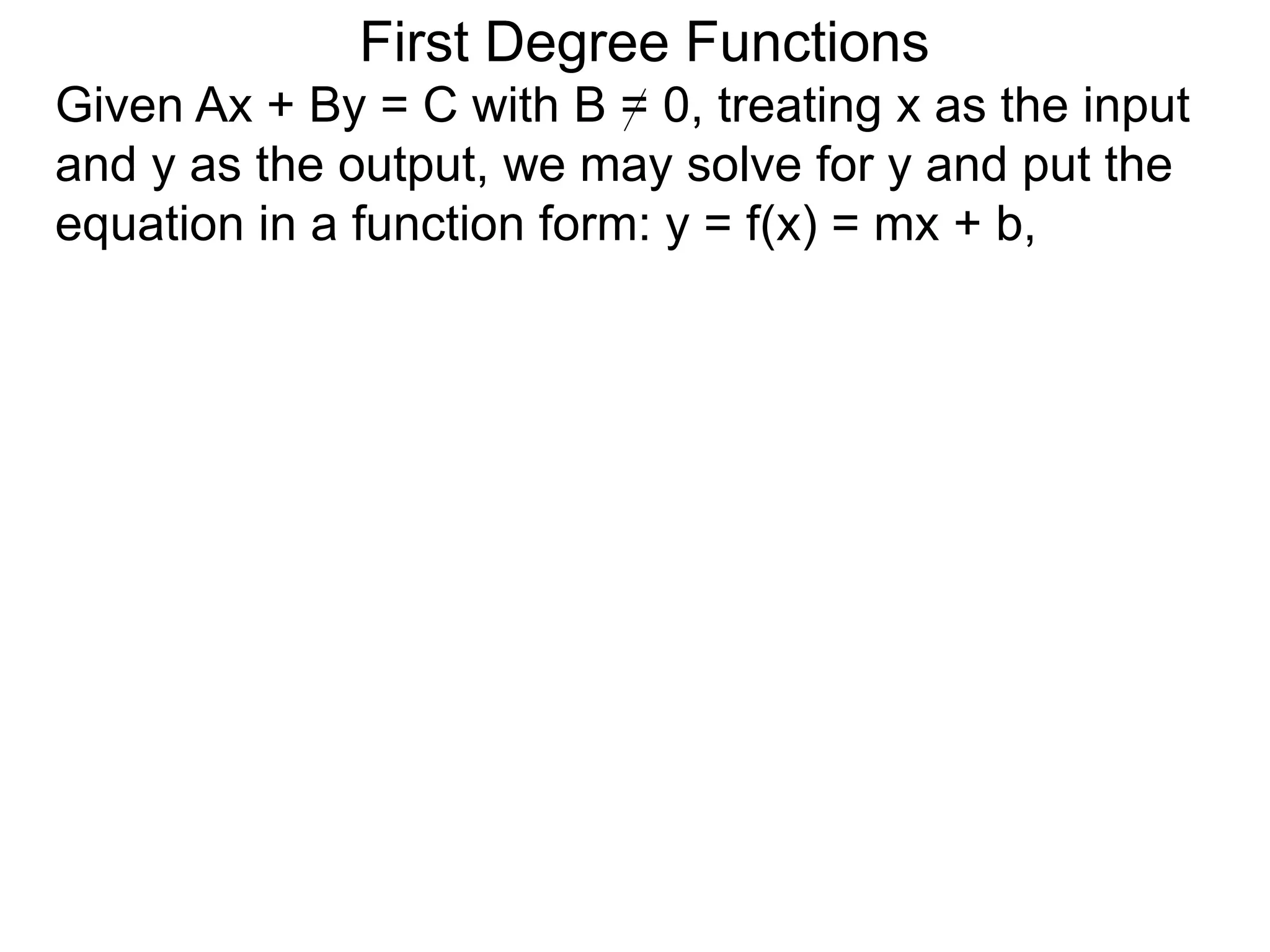 First Degree Functions
Given Ax + By = C with B = 0, treating x as the input
and y as the output, we may solve for y and put the
equation in a function form: y = f(x) = mx + b,
 