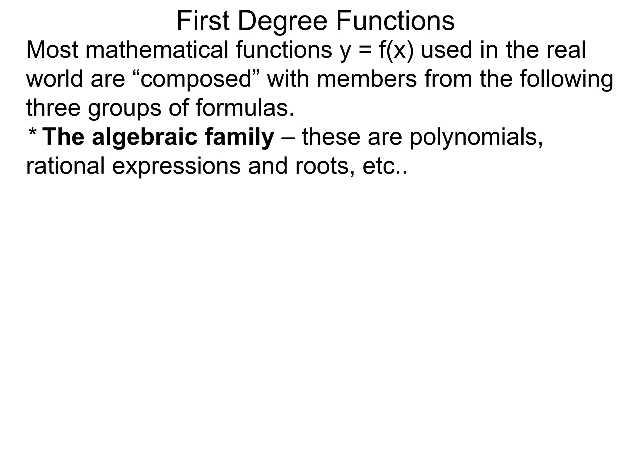 Most mathematical functions y = f(x) used in the real
world are “composed” with members from the following
three groups of formulas.
* The algebraic family – these are polynomials,
rational expressions and roots, etc..
First Degree Functions
 