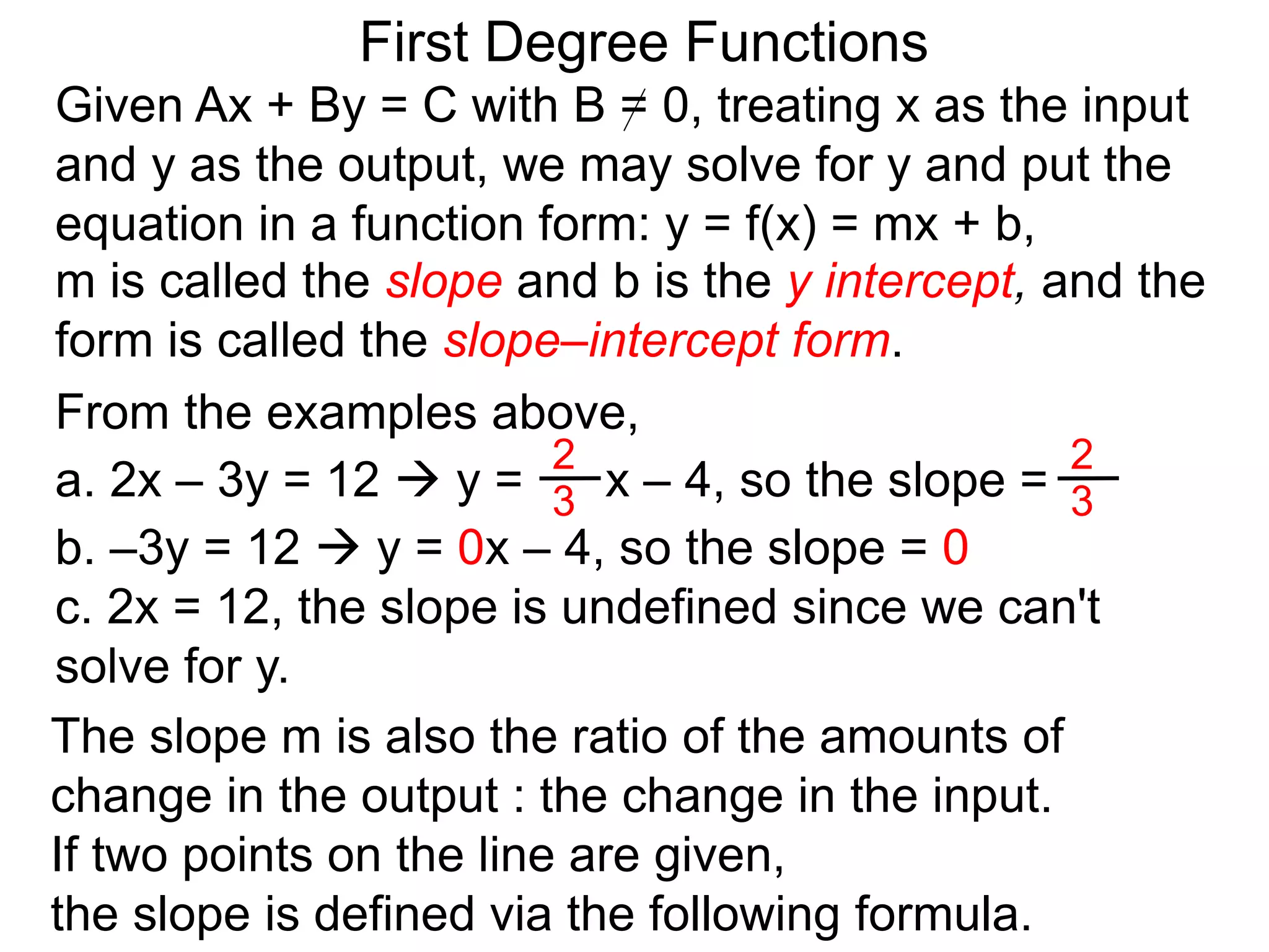 First Degree Functions
Given Ax + By = C with B = 0, treating x as the input
and y as the output, we may solve for y and put the
equation in a function form: y = f(x) = mx + b,
m is called the slope and b is the y intercept, and the
form is called the slope–intercept form.
The slope m is also the ratio of the amounts of
change in the output : the change in the input.
If two points on the line are given,
the slope is defined via the following formula.
2
3
2
3
From the examples above,
a. 2x – 3y = 12  y = x – 4, so the slope =
b. –3y = 12  y = 0x – 4, so the slope = 0
c. 2x = 12, the slope is undefined since we can't
solve for y.
 