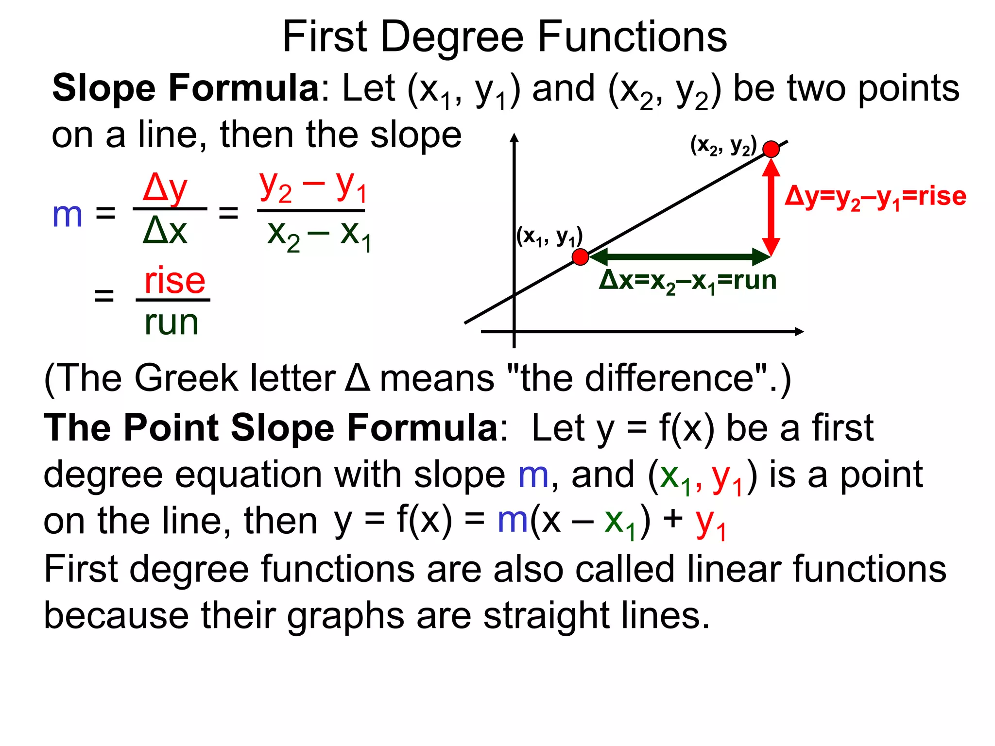 Slope Formula: Let (x1, y1) and (x2, y2) be two points
on a line, then the slope
Δy
Δx
y2 – y1
x2 – x1
m =
rise
run
=
= (x1, y1)
(x2, y2)
Δy=y2–y1=rise
Δx=x2–x1=run
The Point Slope Formula: Let y = f(x) be a first
degree equation with slope m, and (x1, y1) is a point
on the line, then y = f(x) = m(x – x1) + y1
First degree functions are also called linear functions
because their graphs are straight lines.
First Degree Functions
(The Greek letter Δ means "the difference".)
 