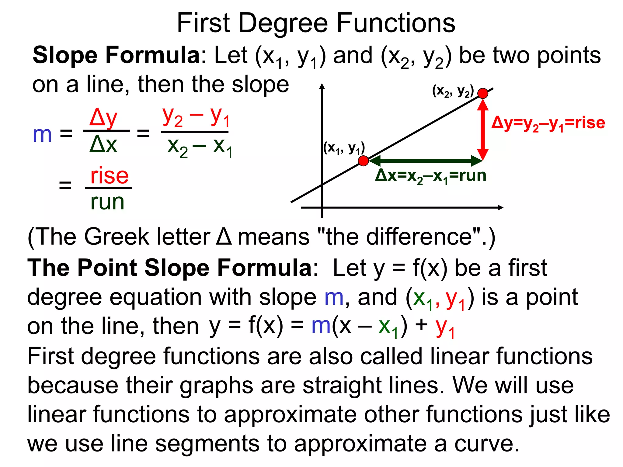 Slope Formula: Let (x1, y1) and (x2, y2) be two points
on a line, then the slope
Δy
Δx
y2 – y1
x2 – x1
m =
rise
run
=
= (x1, y1)
(x2, y2)
Δy=y2–y1=rise
Δx=x2–x1=run
The Point Slope Formula: Let y = f(x) be a first
degree equation with slope m, and (x1, y1) is a point
on the line, then y = f(x) = m(x – x1) + y1
First degree functions are also called linear functions
because their graphs are straight lines. We will use
linear functions to approximate other functions just like
we use line segments to approximate a curve.
First Degree Functions
(The Greek letter Δ means "the difference".)
 