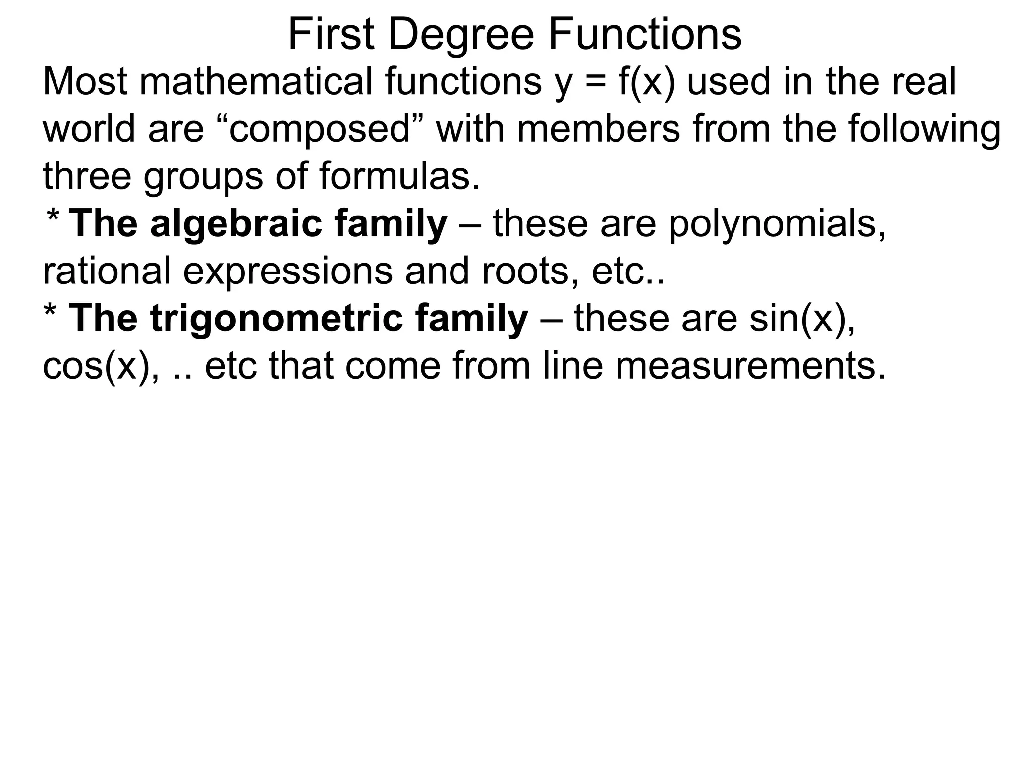 Most mathematical functions y = f(x) used in the real
world are “composed” with members from the following
three groups of formulas.
* The algebraic family – these are polynomials,
rational expressions and roots, etc..
* The trigonometric family – these are sin(x),
cos(x), .. etc that come from line measurements.
First Degree Functions
 