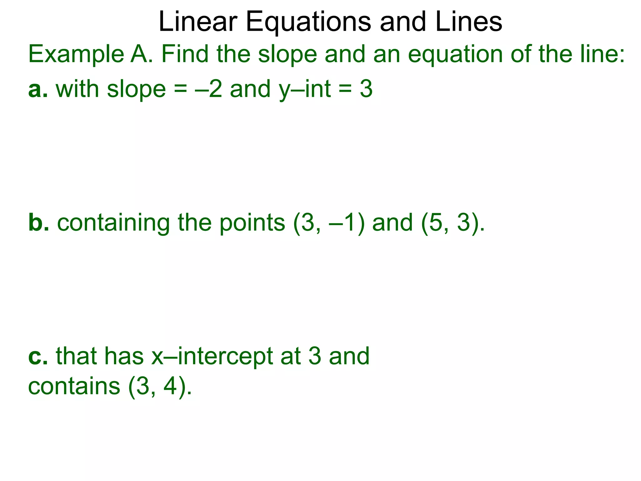 Linear Equations and Lines
Example A. Find the slope and an equation of the line:
a. with slope = –2 and y–int = 3
b. containing the points (3, –1) and (5, 3).
c. that has x–intercept at 3 and
contains (3, 4).
 