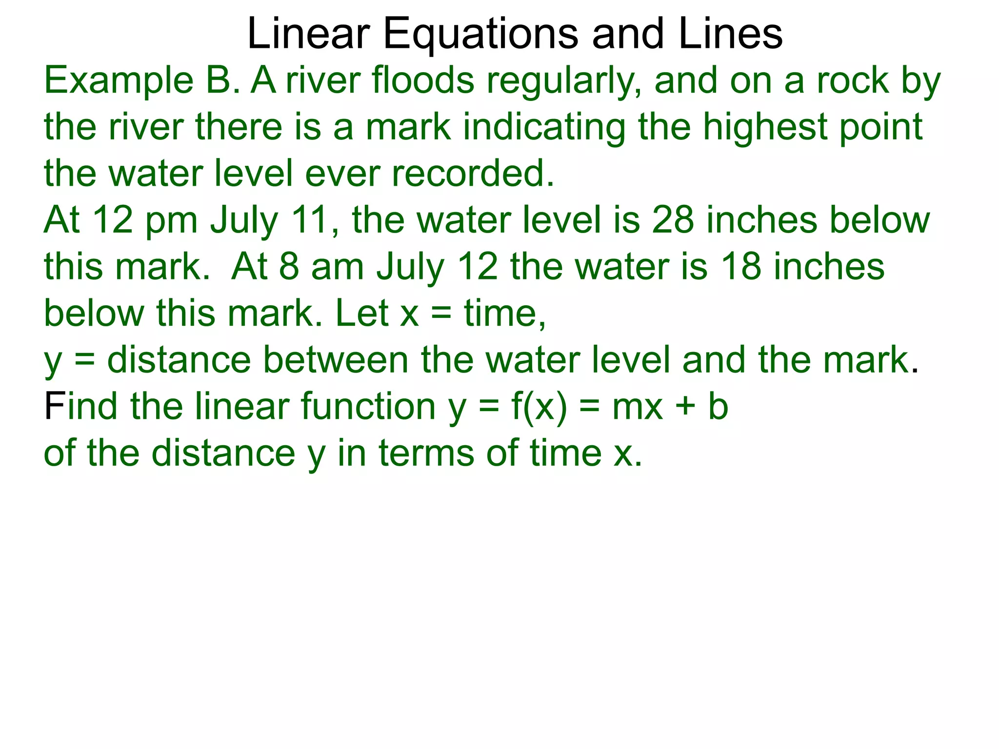 Linear Equations and Lines
Example B. A river floods regularly, and on a rock by
the river there is a mark indicating the highest point
the water level ever recorded.
At 12 pm July 11, the water level is 28 inches below
this mark. At 8 am July 12 the water is 18 inches
below this mark. Let x = time,
y = distance between the water level and the mark.
Find the linear function y = f(x) = mx + b
of the distance y in terms of time x.
 