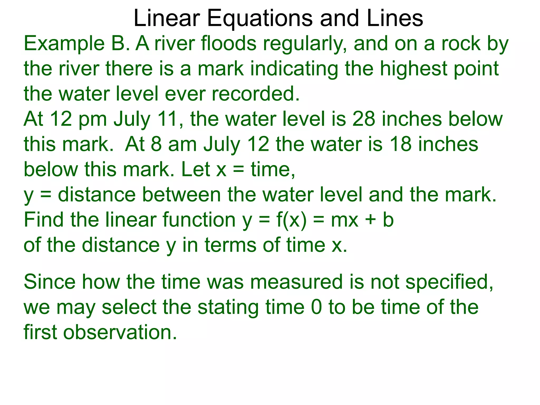 Linear Equations and Lines
Example B. A river floods regularly, and on a rock by
the river there is a mark indicating the highest point
the water level ever recorded.
At 12 pm July 11, the water level is 28 inches below
this mark. At 8 am July 12 the water is 18 inches
below this mark. Let x = time,
y = distance between the water level and the mark.
Find the linear function y = f(x) = mx + b
of the distance y in terms of time x.
Since how the time was measured is not specified,
we may select the stating time 0 to be time of the
first observation.
 