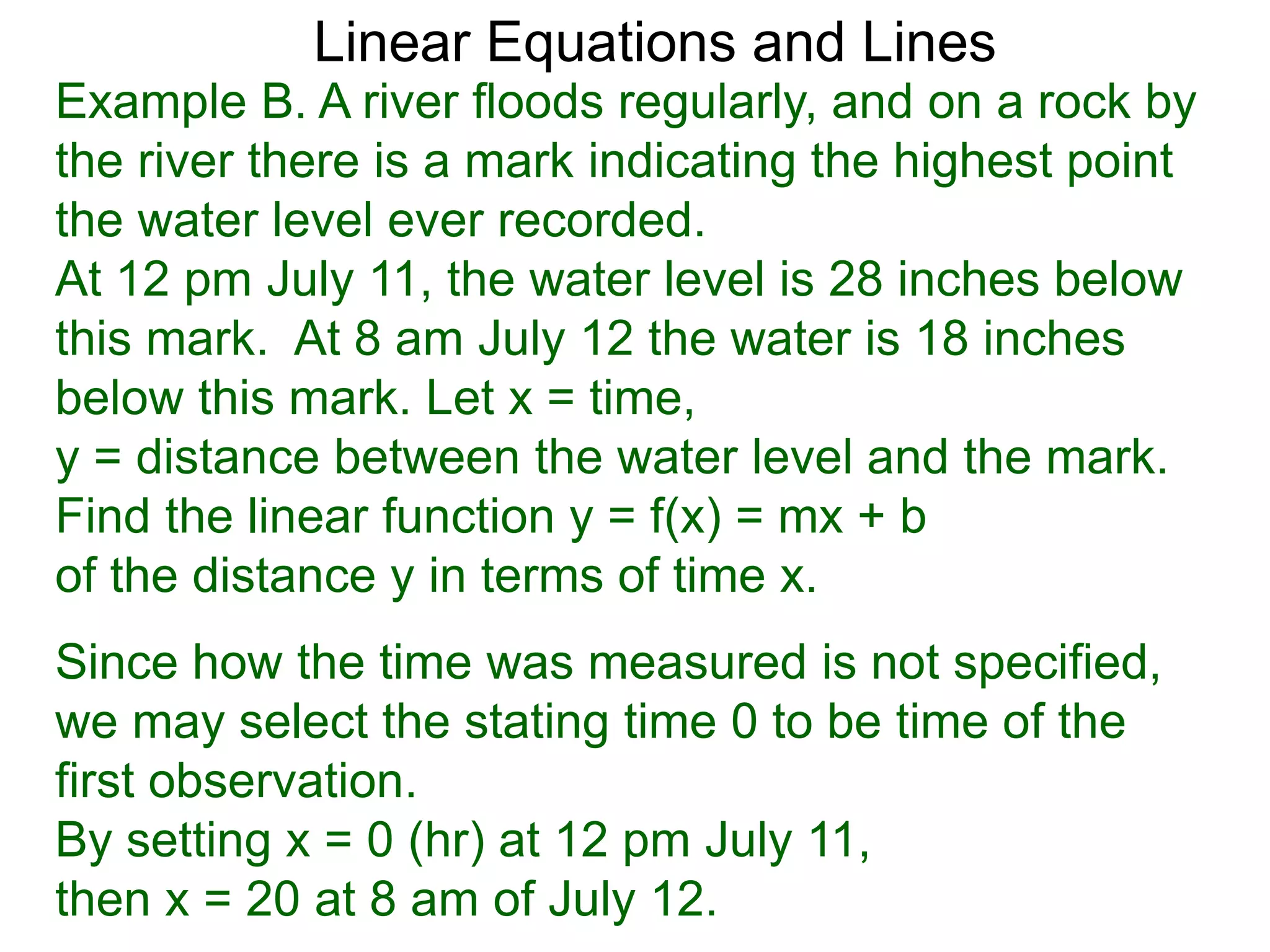 Linear Equations and Lines
Example B. A river floods regularly, and on a rock by
the river there is a mark indicating the highest point
the water level ever recorded.
At 12 pm July 11, the water level is 28 inches below
this mark. At 8 am July 12 the water is 18 inches
below this mark. Let x = time,
y = distance between the water level and the mark.
Find the linear function y = f(x) = mx + b
of the distance y in terms of time x.
Since how the time was measured is not specified,
we may select the stating time 0 to be time of the
first observation.
By setting x = 0 (hr) at 12 pm July 11,
then x = 20 at 8 am of July 12.
 
