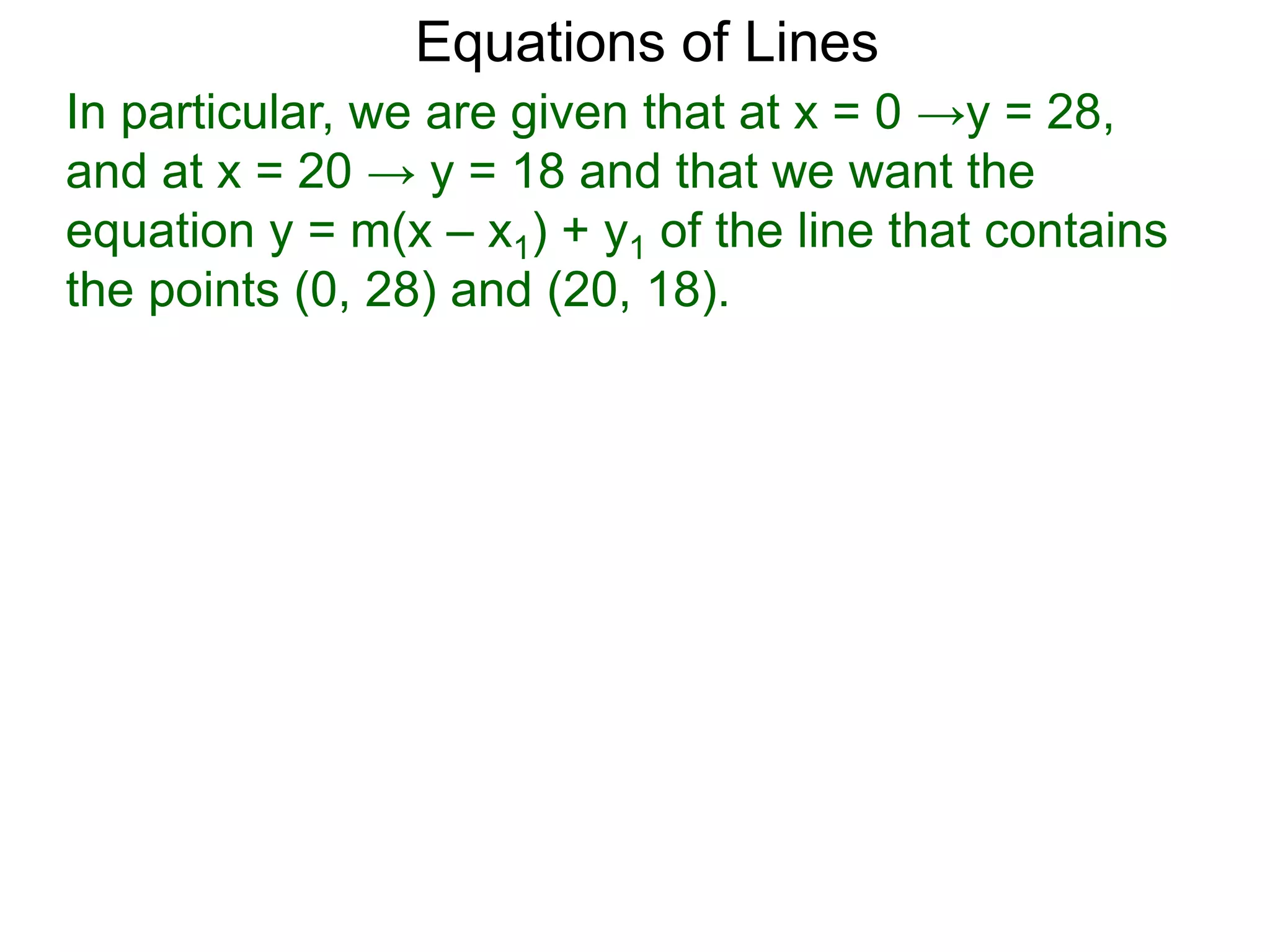 Equations of Lines
In particular, we are given that at x = 0 →y = 28,
and at x = 20 → y = 18 and that we want the
equation y = m(x – x1) + y1 of the line that contains
the points (0, 28) and (20, 18).
 