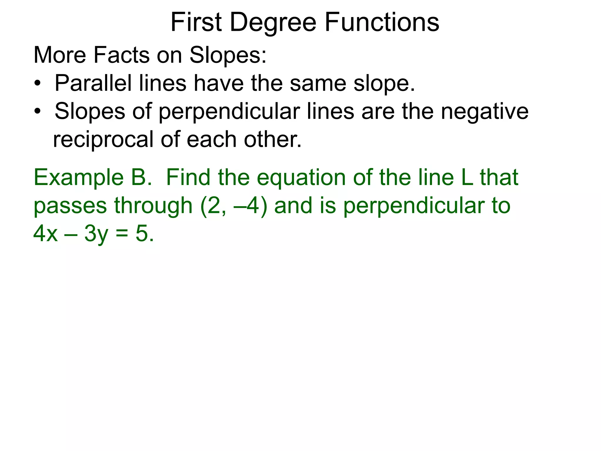 More Facts on Slopes:
• Parallel lines have the same slope.
• Slopes of perpendicular lines are the negative
reciprocal of each other.
Example B. Find the equation of the line L that
passes through (2, –4) and is perpendicular to
4x – 3y = 5.
First Degree Functions
 