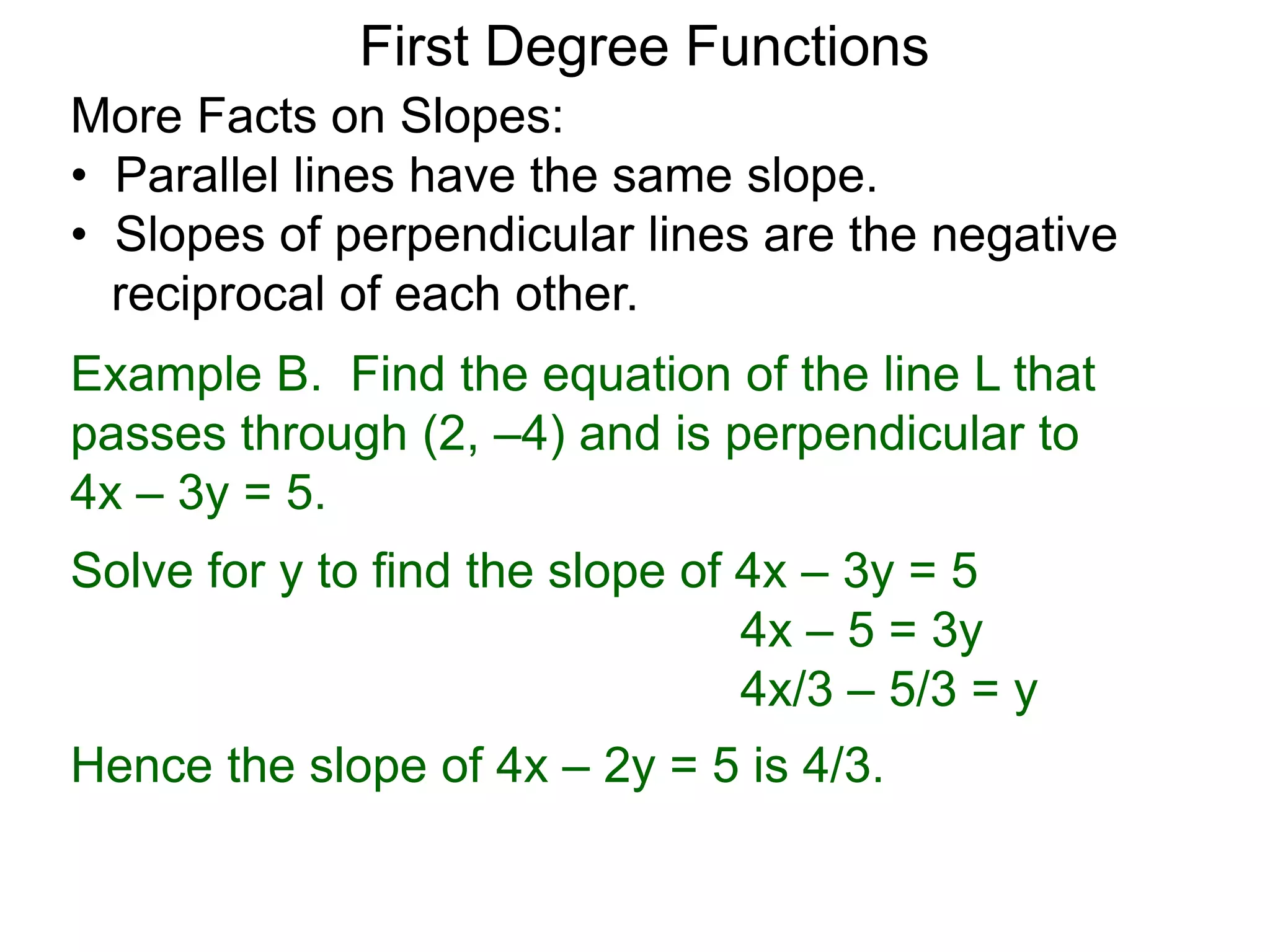 More Facts on Slopes:
• Parallel lines have the same slope.
• Slopes of perpendicular lines are the negative
reciprocal of each other.
Example B. Find the equation of the line L that
passes through (2, –4) and is perpendicular to
4x – 3y = 5.
Solve for y to find the slope of 4x – 3y = 5
4x – 5 = 3y
4x/3 – 5/3 = y
Hence the slope of 4x – 2y = 5 is 4/3.
First Degree Functions
 