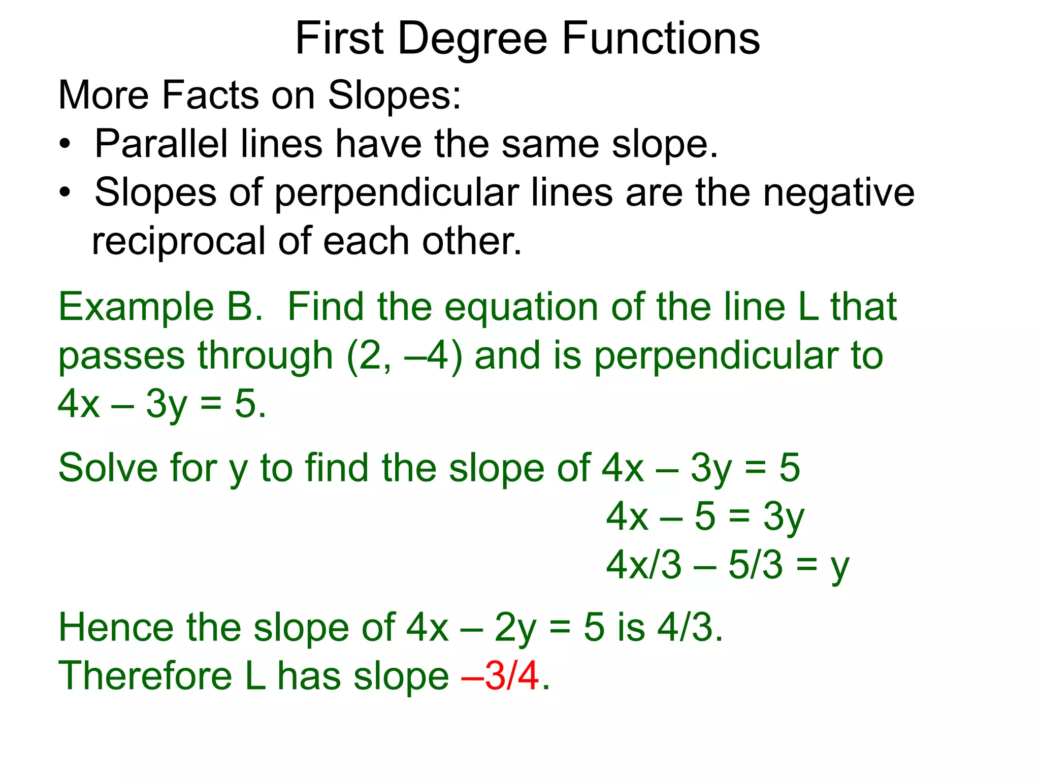 More Facts on Slopes:
• Parallel lines have the same slope.
• Slopes of perpendicular lines are the negative
reciprocal of each other.
Example B. Find the equation of the line L that
passes through (2, –4) and is perpendicular to
4x – 3y = 5.
Solve for y to find the slope of 4x – 3y = 5
4x – 5 = 3y
4x/3 – 5/3 = y
Hence the slope of 4x – 2y = 5 is 4/3.
Therefore L has slope –3/4.
First Degree Functions
 