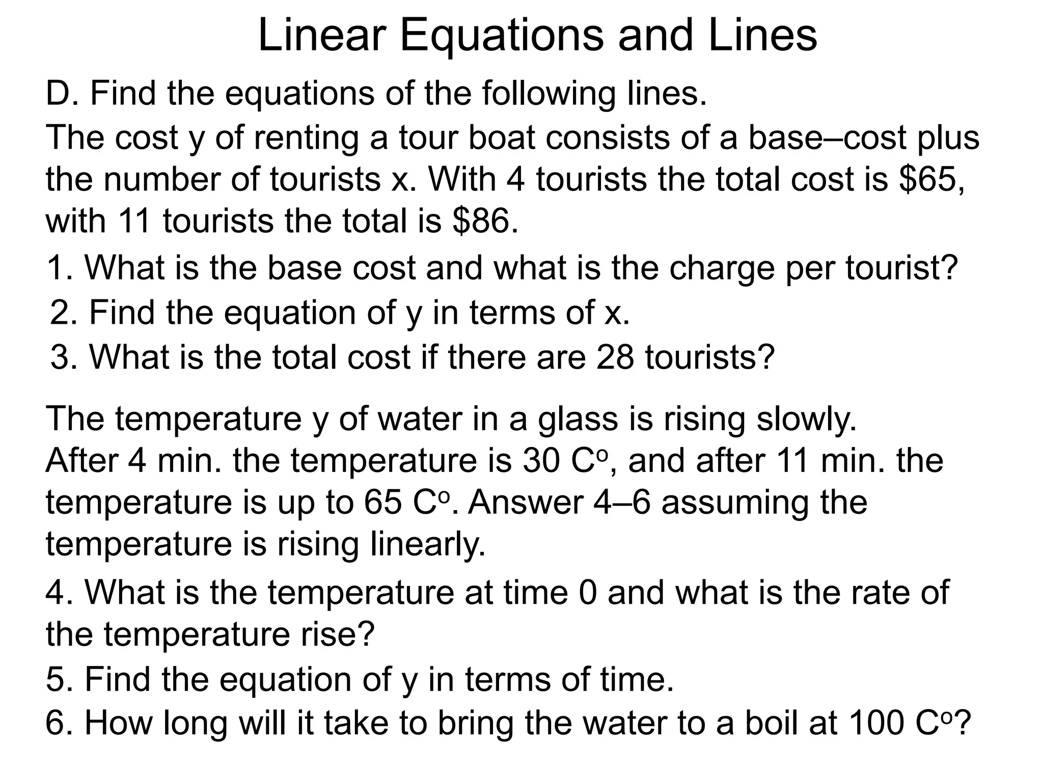 Linear Equations and Lines
The cost y of renting a tour boat consists of a base–cost plus
the number of tourists x. With 4 tourists the total cost is $65,
with 11 tourists the total is $86.
1. What is the base cost and what is the charge per tourist?
2. Find the equation of y in terms of x.
3. What is the total cost if there are 28 tourists?
The temperature y of water in a glass is rising slowly.
After 4 min. the temperature is 30 Co, and after 11 min. the
temperature is up to 65 Co. Answer 4–6 assuming the
temperature is rising linearly.
4. What is the temperature at time 0 and what is the rate of
the temperature rise?
5. Find the equation of y in terms of time.
6. How long will it take to bring the water to a boil at 100 Co?
D. Find the equations of the following lines.
 