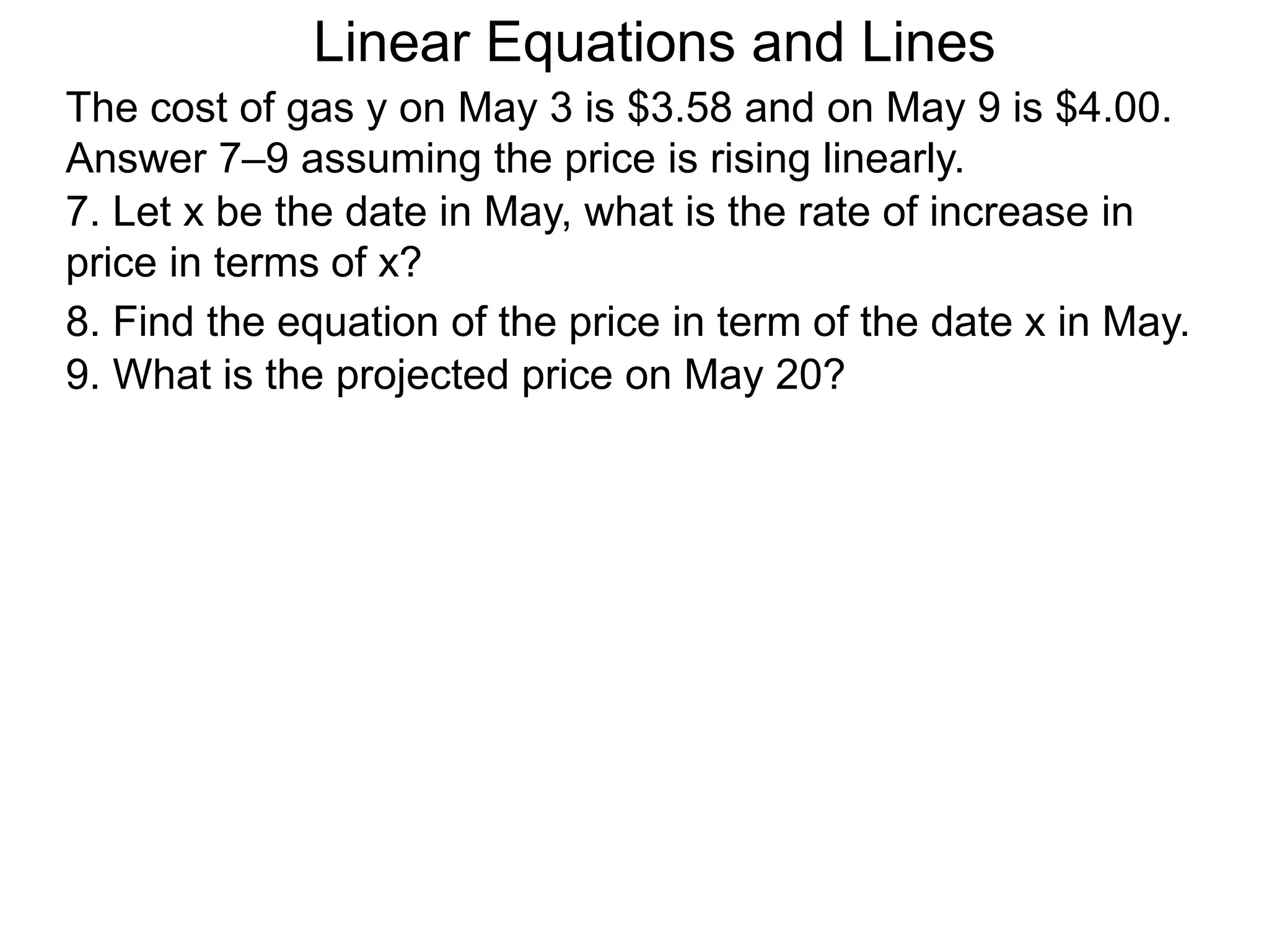 Linear Equations and Lines
The cost of gas y on May 3 is $3.58 and on May 9 is $4.00.
Answer 7–9 assuming the price is rising linearly.
7. Let x be the date in May, what is the rate of increase in
price in terms of x?
8. Find the equation of the price in term of the date x in May.
9. What is the projected price on May 20?
 