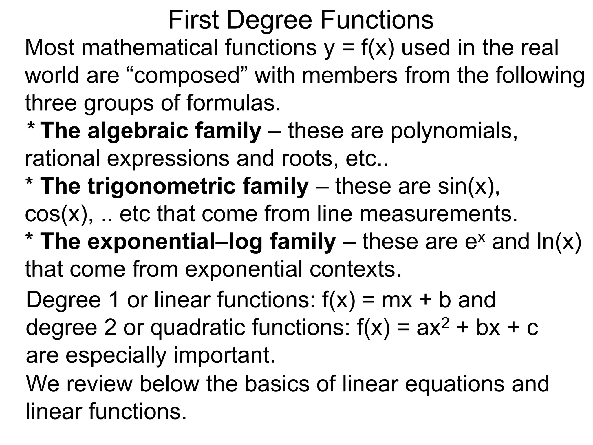 Most mathematical functions y = f(x) used in the real
world are “composed” with members from the following
three groups of formulas.
* The algebraic family – these are polynomials,
rational expressions and roots, etc..
* The trigonometric family – these are sin(x),
cos(x), .. etc that come from line measurements.
* The exponential–log family – these are ex and ln(x)
that come from exponential contexts.
Degree 1 or linear functions: f(x) = mx + b and
degree 2 or quadratic functions: f(x) = ax2 + bx + c
are especially important.
First Degree Functions
We review below the basics of linear equations and
linear functions.
 