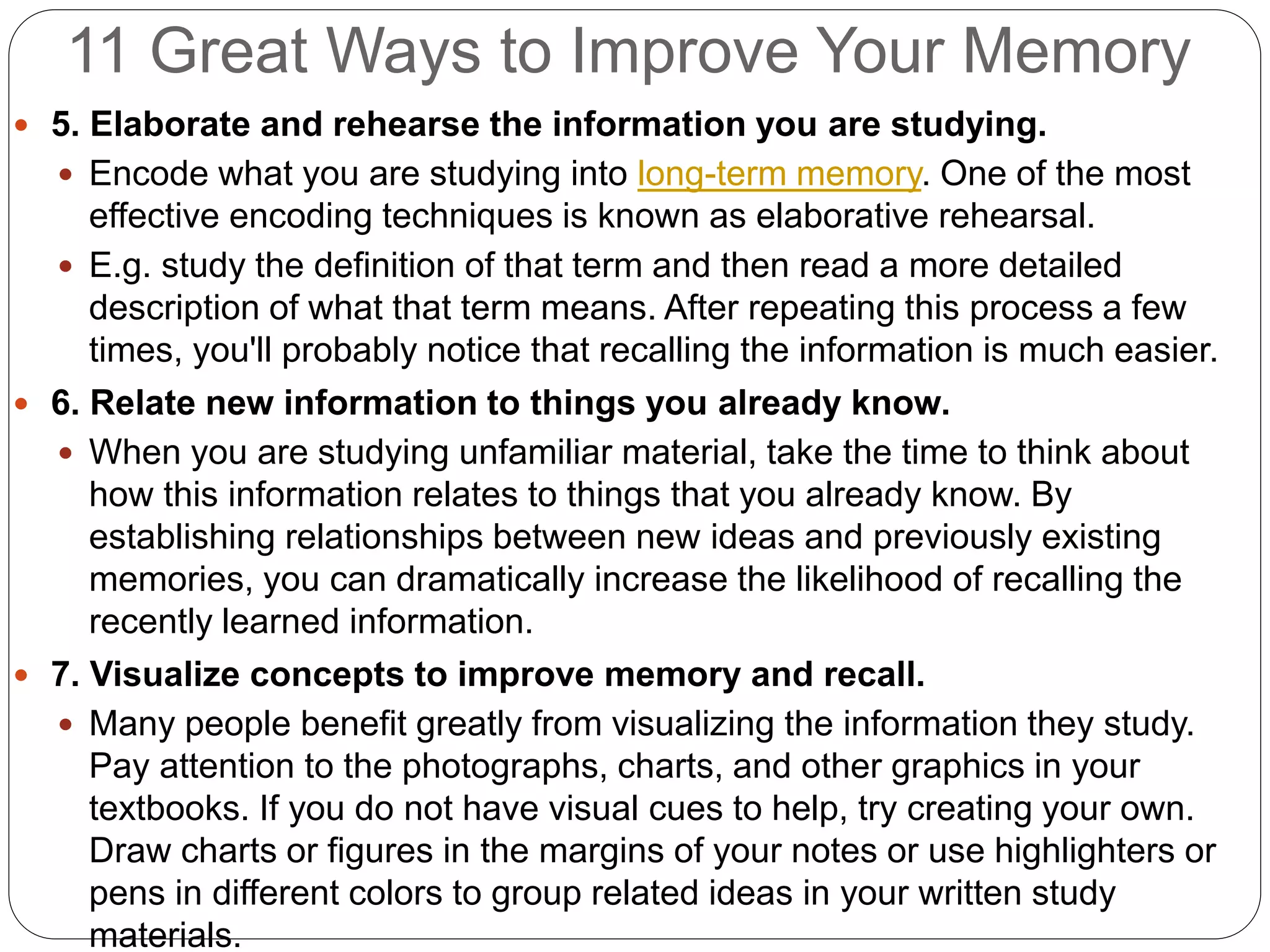 11 Great Ways to Improve Your Memory
 5. Elaborate and rehearse the information you are studying.
 Encode what you are studying into long-term memory. One of the most
effective encoding techniques is known as elaborative rehearsal.
 E.g. study the definition of that term and then read a more detailed
description of what that term means. After repeating this process a few
times, you'll probably notice that recalling the information is much easier.
 6. Relate new information to things you already know.
 When you are studying unfamiliar material, take the time to think about
how this information relates to things that you already know. By
establishing relationships between new ideas and previously existing
memories, you can dramatically increase the likelihood of recalling the
recently learned information.
 7. Visualize concepts to improve memory and recall.
 Many people benefit greatly from visualizing the information they study.
Pay attention to the photographs, charts, and other graphics in your
textbooks. If you do not have visual cues to help, try creating your own.
Draw charts or figures in the margins of your notes or use highlighters or
pens in different colors to group related ideas in your written study
materials.
 