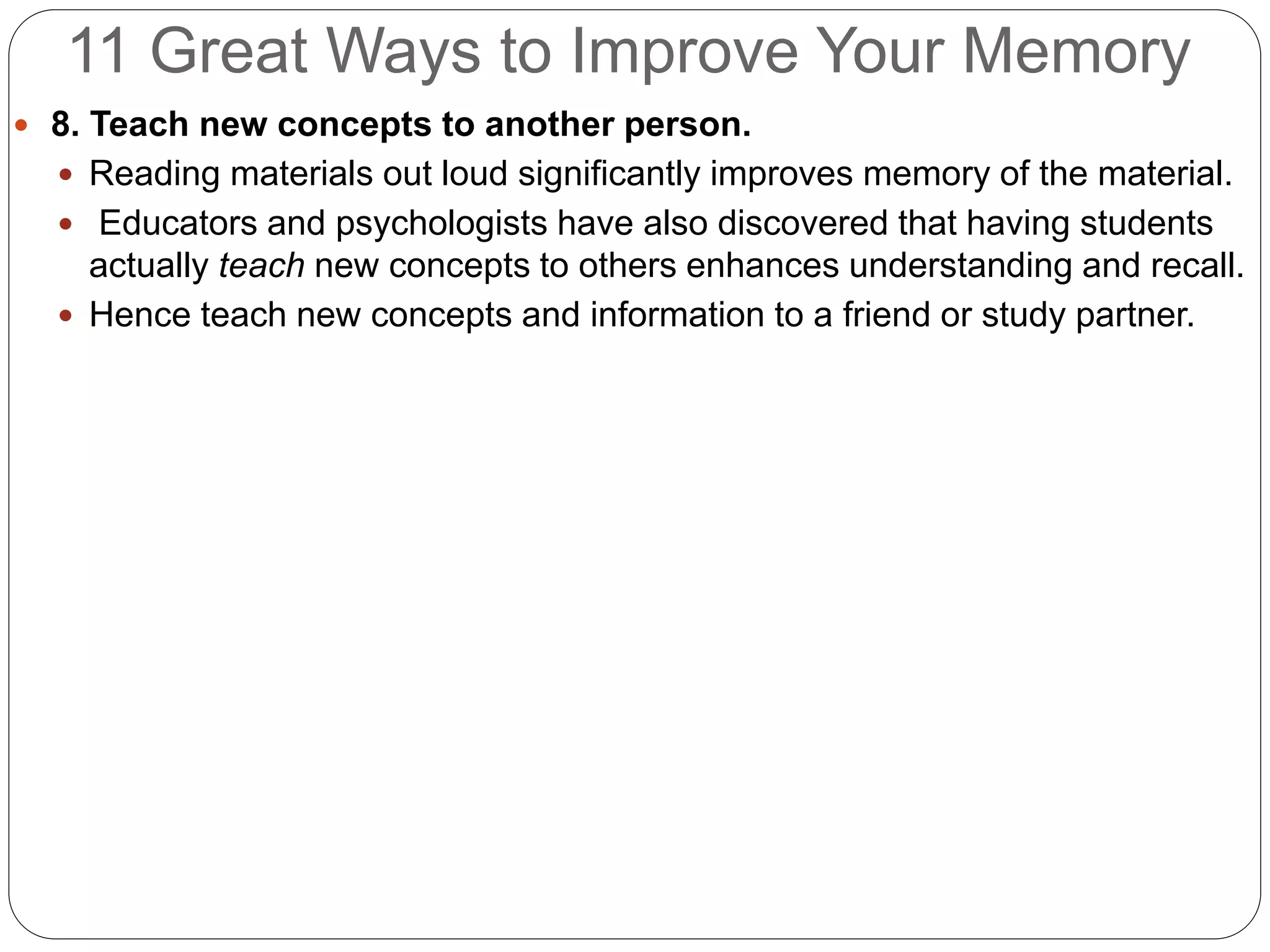 11 Great Ways to Improve Your Memory
 8. Teach new concepts to another person.
 Reading materials out loud significantly improves memory of the material.
 Educators and psychologists have also discovered that having students
actually teach new concepts to others enhances understanding and recall.
 Hence teach new concepts and information to a friend or study partner.
 