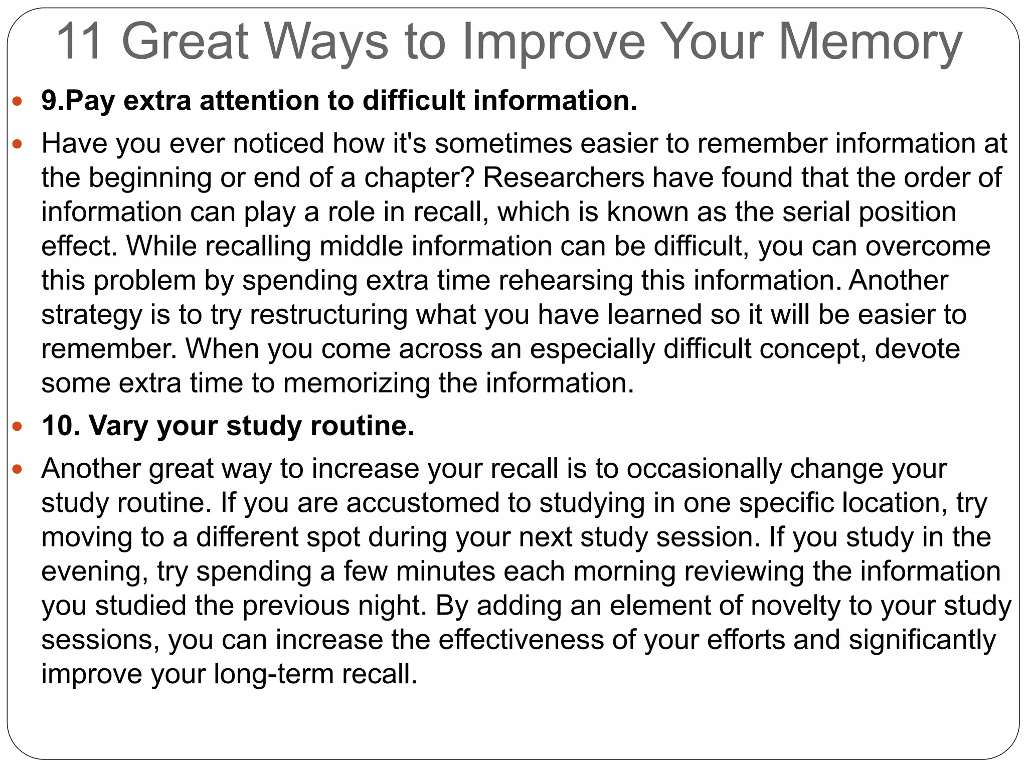 11 Great Ways to Improve Your Memory
 9.Pay extra attention to difficult information.
 Have you ever noticed how it's sometimes easier to remember information at
the beginning or end of a chapter? Researchers have found that the order of
information can play a role in recall, which is known as the serial position
effect. While recalling middle information can be difficult, you can overcome
this problem by spending extra time rehearsing this information. Another
strategy is to try restructuring what you have learned so it will be easier to
remember. When you come across an especially difficult concept, devote
some extra time to memorizing the information.
 10. Vary your study routine.
 Another great way to increase your recall is to occasionally change your
study routine. If you are accustomed to studying in one specific location, try
moving to a different spot during your next study session. If you study in the
evening, try spending a few minutes each morning reviewing the information
you studied the previous night. By adding an element of novelty to your study
sessions, you can increase the effectiveness of your efforts and significantly
improve your long-term recall.
 