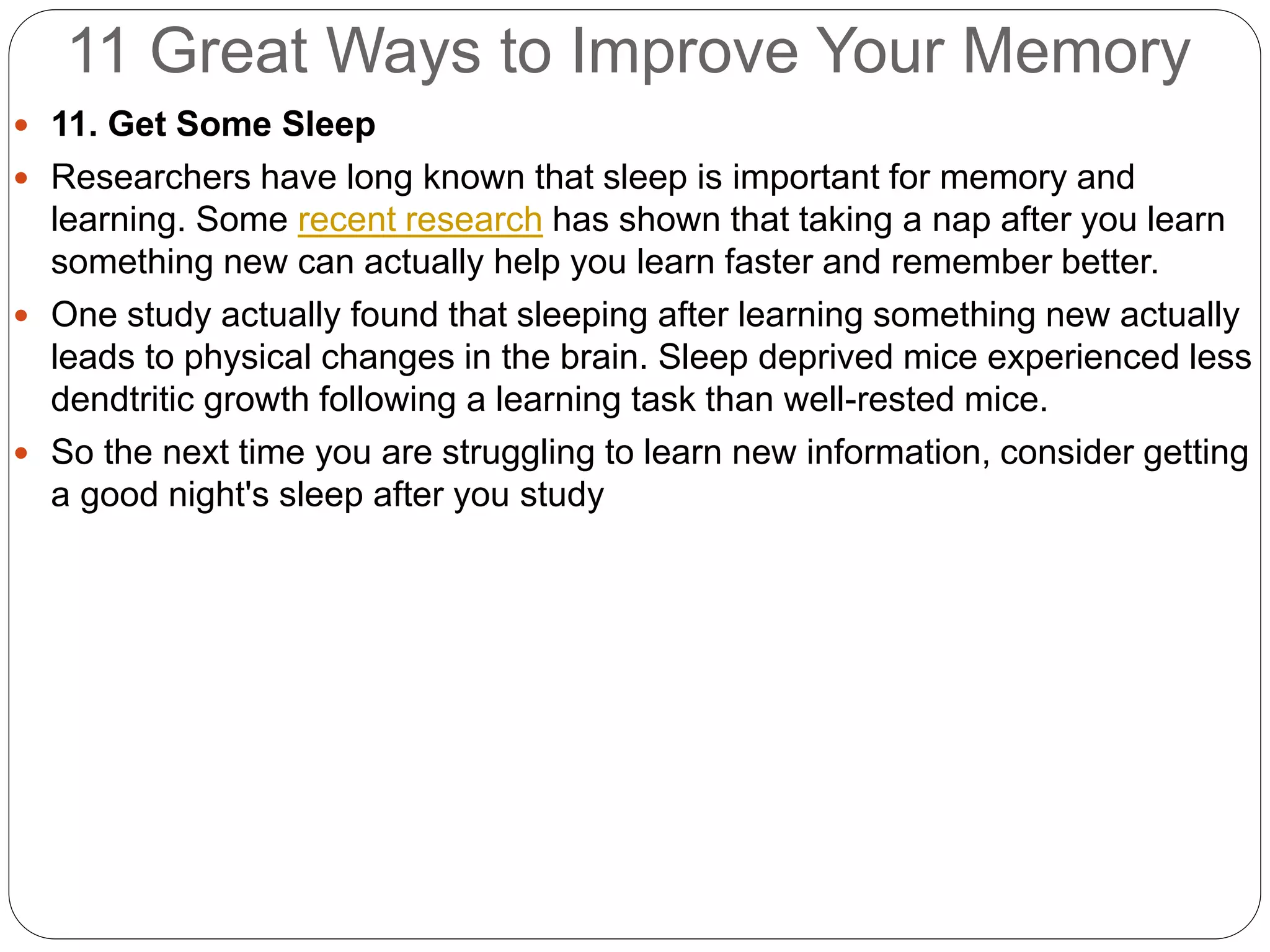 11 Great Ways to Improve Your Memory
 11. Get Some Sleep
 Researchers have long known that sleep is important for memory and
learning. Some recent research has shown that taking a nap after you learn
something new can actually help you learn faster and remember better.
 One study actually found that sleeping after learning something new actually
leads to physical changes in the brain. Sleep deprived mice experienced less
dendtritic growth following a learning task than well-rested mice.
 So the next time you are struggling to learn new information, consider getting
a good night's sleep after you study
 