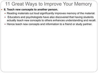 11 Great Ways to Improve Your Memory
 8. Teach new concepts to another person.
 Reading materials out loud significantly improves memory of the material.
 Educators and psychologists have also discovered that having students
actually teach new concepts to others enhances understanding and recall.
 Hence teach new concepts and information to a friend or study partner.
 