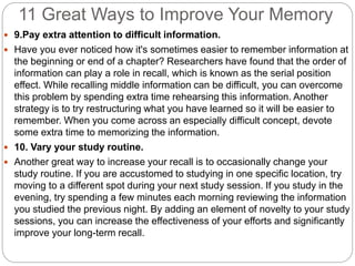 11 Great Ways to Improve Your Memory
 9.Pay extra attention to difficult information.
 Have you ever noticed how it's sometimes easier to remember information at
the beginning or end of a chapter? Researchers have found that the order of
information can play a role in recall, which is known as the serial position
effect. While recalling middle information can be difficult, you can overcome
this problem by spending extra time rehearsing this information. Another
strategy is to try restructuring what you have learned so it will be easier to
remember. When you come across an especially difficult concept, devote
some extra time to memorizing the information.
 10. Vary your study routine.
 Another great way to increase your recall is to occasionally change your
study routine. If you are accustomed to studying in one specific location, try
moving to a different spot during your next study session. If you study in the
evening, try spending a few minutes each morning reviewing the information
you studied the previous night. By adding an element of novelty to your study
sessions, you can increase the effectiveness of your efforts and significantly
improve your long-term recall.
 
