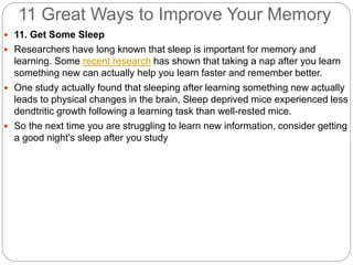 11 Great Ways to Improve Your Memory
 11. Get Some Sleep
 Researchers have long known that sleep is important for memory and
learning. Some recent research has shown that taking a nap after you learn
something new can actually help you learn faster and remember better.
 One study actually found that sleeping after learning something new actually
leads to physical changes in the brain. Sleep deprived mice experienced less
dendtritic growth following a learning task than well-rested mice.
 So the next time you are struggling to learn new information, consider getting
a good night's sleep after you study
 
