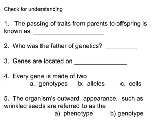 Check for understanding
1. The passing of traits from parents to offspring is
known as ____________________
2. Who was the father of genetics? _________
3. Genes are located on _______________
4. Every gene is made of two
a. genotypes b. alleles c. cells
5. The organism’s outward appearance, such as
wrinkled seeds are referred to as the
a) phenotype b) genotype
 