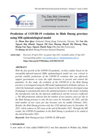 Thu Dau Mot University Journal of Science - Volume 3 - Issue 3-2021
415
Prediction of COVID-19 evolution in Binh Duong province
using SIR epidemiological model
By Pham Bao Quoc (National Cheng Kung University Taiwan), Vo Van On,
Nguyen Duy Khanh, Nguyen Thi Lien Thuong, Huynh Thi Phuong Thuy,
Hoang Van Ngoc, Nguyen Thanh Tung (Thu Dau Mot University)
Vo Hoang An (Binh Duong Province General Hospital).
Article Info: Received, 30 April 2021, Accepted 2 Sep 2021, Available online 15 Sep 2021
Corresponding author: onvv@tdmu.edu.vn ; khanhnd@tdmu.edu.vn
https://doi.org/10.37550/tdmu. EJS/2021.03.219
ABSTRACT
With the fast growth of the COVID-19 pandemic, in-silico studies based on the
susceptible-infected-removed (SIR) epidemiological model are very critical to
provide reliable predictions of the COVID-19 evolution that can effectively
support governments to issue the right measures to prevent and control the
pandemic. In this study, the evolution of the COVID-19 in the Binh Duong
province is investigated using the SIR model implemented in R-Studio software, in
which the homemade computer codes based on the SIR model are developed using
R language to automatically detect the optimal parameters in the model, including
the reproduction ratio R0, the infection coefficient β, and the recovery coefficient
γ. The SIR predictions indicate that the number of new positive cases per day in
the Binh Duong province is only 40 new cases by November 30, 2021, and the
total number of new cases per day becomes zero by middle February 2021.
Besides, the Binh Duong province only has 1126 infected cases by November 30,
2021, which reduces to 203 cases at the end of December 2021. Through the SIR
results, the COVID-19 pandemic in the Binh Duong is predicted to be ended at
the end of December 2021.
Keywords: Binh Duong province, COVID-19, SIR model
1. Introduction
A new strain of virus called SARS-CoV-2 was first detected in Wuhan city, Hubei
 