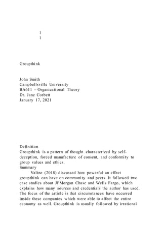 1
1
Groupthink
John Smith
Campbellsville University
BA611 – Organizational Theory
Dr. Jane Corbett
January 17, 2021
Definition
Groupthink is a pattern of thought characterized by self-
deception, forced manufacture of consent, and conformity to
group values and ethics.
Summary
Valine (2018) discussed how powerful an effect
groupthink can have on community and peers. It followed two
case studies about JPMorgan Chase and Wells Fargo, which
explains how many sources and credentials the author has used.
The focus of the article is that circumstances have occurred
inside these companies which were able to affect the entire
economy as well. Groupthink is usually followed by irrational
 