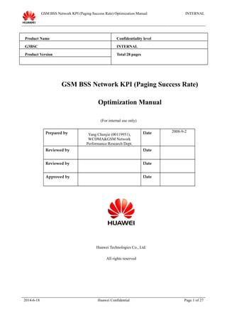 GSM BSS Network KPI (Paging Success Rate) Optimization Manual INTERNAL
Product Name Confidentiality level
G3BSC INTERNAL
Product Version Total 28 pages
GSM BSS Network KPI (Paging Success Rate)
Optimization Manual
(For internal use only)
Prepared by Yang Chunjie (00119951),
WCDMA&GSM Network
Performance Research Dept.
Date 2008-9-2
Reviewed by Date
Reviewed by Date
Approved by Date
Huawei Technologies Co., Ltd.
All rights reserved
2014-6-18 Huawei Confidential Page 1 of 27
 