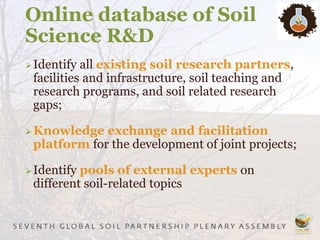 Online database of Soil
Science R&D
Identify all existing soil research partners,
facilities and infrastructure, soil teaching and
research programs, and soil related research
gaps;
Knowledge exchange and facilitation
platform for the development of joint projects;
Identify pools of external experts on
different soil-related topics
 