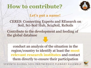 How to contribute?
Let’s put a name!
CERES: Connecting Experts and REsearch on
Soil, Sci-Soil Hub, Sci4Soil, ReSoils
Contribute to the development and feeding of
the global database
conduct an analysis of the situation in the
region/country to identify at least the most
relevant research institutes and contact
them directly to ensure their participation
 
