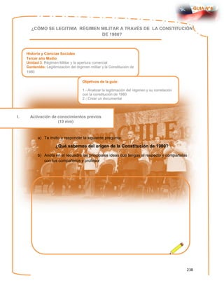 238
GUIA N°4
¿CÓMO SE LEGITIMA RÉGIMEN MILITAR A TRAVÉS DE LA CONSTITUCIÓN
DE 1980?
a) Te invito a responder la siguiente pregunta:
¿Qué sabemos del origen de la Constitución de 1980?
b) Anota en el recuadro las principales ideas que tengas al respecto y compártelas
con tus compañeros y profesor
Historia y Ciencias Sociales
Tercer año Medio
Unidad 3: Régimen Militar y la apertura comercial
Contenido: Legitimización del régimen militar y la Constitución de
1980
Objetivos de la guía:
1.- Analizar la legitimación del régimen y su correlación
con la constitución de 1980
2.- Crear un documental
I. Activación de conocimientos previos
(10 min)
 