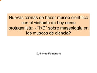 Nuevas formas de hacer museo científico
      con el visitante de hoy como
protagonista: ¿”I+D” sobre museología en
         los museos de ciencia?



             Guillermo Fernández
 